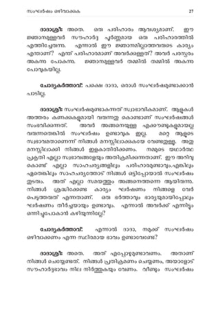 സംഘ ഷം ഒഴിവാ ക 27
ദ
ദാദാ ീഃ അെത. ഒ പരിഹാരം ആവശ മാണ്. ഈ
ാന വ സൗഹാ മായ ഒ പരിഹാര ി
എ ിേ . എ ാ ഈ ാനമി ാ വ െട കാര ം
എ ാണ്? എ ് പരിഹാരമാണ് അവ ത്? അവ പര രം
അക േപാ . ാന വ ത ി ത ി അക
േപാ കയി .
േചാദ ക ാവ്: പെ ദാദാ, ഒരാ സംഘ ഷ ാ ാ
പാടി .
ദാദാ ീഃ സംഘ ഷ ാ ത് സ ാഭാവികമാണ്. ആ ക
അ രം കണ ക മായി വ െകാ ാണ് സംഘ ഷ
സംഭവി ത്. അവ അ െന എ ൗ ക മായ
വ െത ി സംഘർഷം ഉ ാ ക ഇ . മെ ആ െട
സ ഭാവമതാെണ ് നി മന ിലാ കേയ േവ . അ
മന ിലാ ി നി ഇളകാതിരി ണം. ന െട യഥാ
തി എ ാ സ ഭാവ േള ം അതി മി താണ്. ഈ അറി
െകാ ് എ ാ സാഹചര ളി ം പരിഹാര ാ ം.എ ി ം
ഏെത ി ം സാഹചര േ ാട് നി ഒ ിേ ായാ സംഘ ഷം
ട ം. അത് എ ാ സമയ ം അ െന െ ആയി .
നി ിേ കാര ം ഘ ഷണം നി െള േവർ
െപ ത് എ താണ്. ഒ ഭ ാ ം ഭാര മായിേ ാ ം
ഘ ഷണം തീ യാ ം ഉ ാ ം. എ ാ അവ ് എ ി ം
ഒ ി േപാകാ കഴി ിേ ?
േചാദ ക ാവ്: എ ാ ദാദാ, ന ് സംഘർഷം
ഒഴിവാ ണം എ ിരമായ ഭാവം ഉ ാേവേ ?
ദാദാ ീഃ അെത. അത് എേ ാ ാവണം. അതാണ്
നി െചേ ത്. നി തി മണം െച ണം, അയാേളാട്
സൗഹാ ഭാവം നില നി ക ം േവണം. വീ ം സംഘർഷം
 