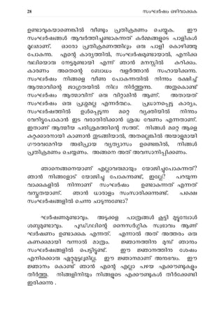 28 സംഘ ഷം ഒഴിവാ ക
ഉ ാ കയാെണ ി വീ ം തി മണം െച ക. ഈ
സംഘ ഷ ആവ ി ാ ത് ക െട പാളിക
ലമാണ്. ഓേരാ തി മണ ി ം ഒ പാളി െകാഴി
േപാ . എെ കാര ി , സംഘ ഷ ായാ , എനി
വലിെയാ േന ായി എ ് ഞാ മന ി റി ം.
കാരണം അെതെ േബാധം വള ാ സഹായി .
സംഘ ഷം നി െള വീ േപാ തി നി ം ര ി ്
ആ ാവിെ ജാ തയി നില നി . അ െകാ ്
സംഘ ഷം ആ ാവിന് ഒ വി ാമി ആണ്. അതായത്
സംഘ ഷം ഒ മ എ ം. ധാനെ കാര ം,
സംഘ ഷ ി ഉ െ മെ വ ിയി നി ം
േവറി േപാകാ ഇട വരാതിരി ാ േവണം എ താണ്.
ഇതാണ് ആ ീയ പരി മ ിെ സ ്. നി മെ ആെള
ാരനായി കാണാ ട ിയാ , അതെ ി അയാ മായി
ഗൗരവേമറിയ അഭി ായ വ ത ാസം ഉെ ിൽ, നി
തി മണം െച ണം. അ െന അത് അവസാനി ി ണം.
ഞാെന െനയാണ് എ ാവ മാ ം േയാജി േപാ ത്?
ഞാ നി േളാട് േയാജി േപാ ്, ഇേ ? പറ
വാ കളി നി ാണ് സംഘർഷം ഉ ാ ത് എ ത്
വ തയാണ്. ഞാ ധാരാളം സംസാരി ്. പെ
സംഘ ഷ ളി െച ചാ േ ാ?
ഘ ഷണ ാ ം. അ ള പാ ി േ ാ
ശ ാ ം. ഗലിെ ൈനസ ിക സ ഭാവം ആണ്
ഘർഷണം ഉ ാ ക എ ത്. എ ാ അത് അ രം ഒ
കണ മായി വ ാ മാ ം. ാന ി ് ഞാ ം
സംഘ ഷ ളി െപ ി ്. ഈ ാന ി േശഷം
എനിെ ാ ഏ മി . ഈ ാനമാണ് അ ഭവം. ഈ
ാനം െകാ ് ഞാ എെ എ ാ പഴയ എ ൗ ക ം
തീ . നി ളിനി ം നി െട എ ൗ ക തീർേ ി
ഇരി .
 