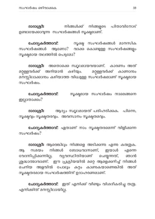 സംഘ ഷം ഒഴിവാ ക 33
ദാദാ ീഃ നി ് നി െട പിതാവിേനാട്
ഉ ാേയ ാ സംഘ ഷ മാണ്.
േചാദ ക ാവ്: സംഘ ഷ മാനസിക
സംഘർഷ ൾ ആേണാ? വാ െകാ സംഘ ഷ ം
മായ തല ി െപ േമാ?
ദാദാ ീഃ അെതാെ ലമായവയാണ്. കാരണം അത്
മ വ ് അറിയാ കഴി ം. മ വ ് കാണാ ം
മന ിലാ ാ ം കഴിയാ വിധ സംഘ ഷമാണ് മായ
സംഘ ഷം.
േചാദ ക ാവ്: മായ സംഘ ഷം നാെമ െന
ഇ ാതാ ം?
ദാദാ ീഃ ആദ ം ലമായത് പരിഹരി ക. പിെ ,
ം തര ം. അവസാനം തമ ം.
േചാദ ക ാവ്: ഏതാണ് നാം തരെമ ് വിളി
സംഘ ഷം?
ദാദാ ീഃ ആെര ി ം നി െള അടി എ ക ക.
ആ സമയം നി േബാധവാനാണ്, ഇയാ എെ
േവദനി ി ി , വ വ ിതിയാണ് െച ത്, ഞാ
ാ ാവാണ്. ഈ ിയയി മെ ആെള റി ് നി
െചറിയ അളവി േപാ ം ം കാ കയാെണ ി അത്
തരമായ സംഘ ഷ ിന് ഉദാഹരണമാണ്.
േചാദ ക ാവ്: ഇത് എനി ് വീ ം വിശദീകരി ത .
എനി ിത് മന ിലായി .
 