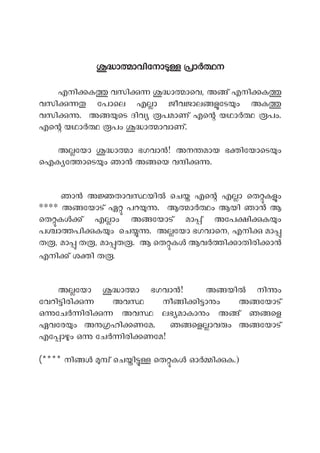ാ ാവിേനാ ാ ന
എനി ക വസി ാ ാെവ, അ ് എനി ക
വസി േപാെല എ ാ ജീവജാല േട ം അക
വസി . അ െട ദിവ പമാണ് എെ യഥാ പം.
എെ യഥാ പം ാ ാവാണ്.
അ േയാ ാ ാ ഭഗവാ ! അന മായ ഭ ിേയാെട ം
ഐക േ ാെട ം ഞാ അ െയ വ ി .
ഞാ അ താവ യി െച എെ എ ാ െത ക ം
**** അ േയാട് ഏ പറ . ആ ാ ം ആയി ഞാ ആ
െത ക ് എ ാം അ േയാട് മാ ് അേപ ി ക ം
പ ാ പി ക ം െച . അ േയാ ഭഗവാെന, എനി മാ
ത , മാ ത , മാ ത . ആ െത ക ആവ ി ാതിരി ാ
എനി ് ശ ി ത .
അ േയാ ാ ാ ഭഗവാ ! അ യി നി ം
േവറി ിരി അവ നീ ി ി ാ ം അ േയാട്
ഒ േച ിരി അവ ലഭ മാകാ ം അ ് ഞ െള
ഏവേര ം അ ഹി ണേമ. ഞ െള ാവ ം അ േയാട്
എേ ാ ം ഒ േച ിരി ണേമ!
(**** നി ് െച ി െത ക ഓ ി ക.)
 