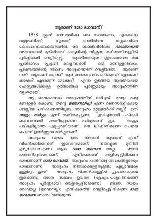 ആരാണ് ദാദാ ഭഗവാ ?
1958 മാസ ിെല ഒ സായാ ം, ഏകേദശം
ആ മണി ്, റ ് െറയി േവ േ ഷനിെല
േകാലാഹല ിടയി , ഒ ബ ിലിരിെ , ദാദാഭഗവാ
അംബാലാ ജിഭായ് പേ ലിെ വി ശരീര ി ി
മായി െവളിെ . ആ ീയത െട േ യമായ ഒ
തിഭാസം തി െവളിവാ ി! ഒ മണി റിനകം,
പ ിെ ദ ശനം അേ ഹ ിന് െവളിവായി. ആരാണ്
നാം? ആരാണ് ൈദവം? ആര് േലാകം പരിപാലി ? എ ാണ്
ക ം? എ ാണ് േമാ ം? എ ട ിയ ആ ീയമായ
േചാദ ഉ ര മാ ം അേ ഹ ിന്
വ മായി.
ആ ൈവ േ രം അേ ഹ ിന് ലഭി ത്, െവ ം ര
മണി െകാ ്, തെ ാനവിധി എ ൈനസ ികമായ
ശാ ീയ പരീ ണ ി െട, അേ ഹം മ വ ് ന ി! ഇത്
അ ം മാ ം എ ് അറിയെ . ട യായി പടിക
ഒെ ാ ായി കയറിേ ാ മാ മാണ് ം. അ ം
പടികളി ാ എ വഴിയാണ്, ഒ ലി ററിെല േപാെല
െപ ് ഉയ മാ മാണ്!
അേ ഹം സ യം ദാദാ ഭഗവാ ആരാണ് എ ്
വിശദീകരി ത് ഇ െനയാണ്, "നി െട ി
ശ നായിരി ആ ദാദാ ഭഗവാ അ . ഞാ
ാനീ ഷനാണ്. എനി ക ് െവളിെ ിരി
ഭഗവാനാണ് ദാദാ ഭഗവാ . അേ ഹം പതിനാ േലാക േട ം
ഭഗവാനാണ്. അേ ഹം നി ി ്, എ ാവ െട
ഉ ി ം ഉ ്. അേ ഹം നി ി കടമാകാെത
ഇരി , അേത സമയം ഇവിെട (എ.എം.പേ ലിനക ്)
അേ ഹം മായി െവളിെ ിരി ! ഞാ , സ യം
ൈദവമ (ഭഗവാന ); എനി ക ് െവളിെ ിരി ദാദാ
ഭഗവാെന ഞാ ം വണ .
 