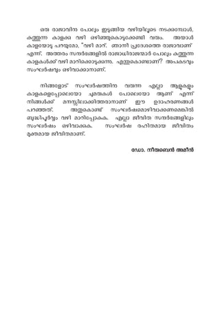 ഒ രാജാവി േപാ ം ഇ ിയ വഴിയി െട നട േ ാ ,
കാള വഴി ഒഴി െകാ േ ി വ ം. അയാ
കാളേയാ പറ േമാ, “വഴി മാറ്. ഞാനീ േദശെ രാജാവാണ്
എ ്. അ രം സ ഭ ളി രാജാധിരാജ ാ േപാ ം
കാളക ് വഴി മാറിെ ാ . എ െകാ ാണ്? അപകട ം
സംഘ ഷ ം ഒഴിവാ ാനാണ്.
നി േളാട് സംഘ ഷ ി വ എ ാ ആ ക ം
കാളകെളേ ാെലേയാ മ ക േപാെലേയാ ആണ് എ ്
നി ് മന ിലാ ി രാനാണ് ഈ ഉദാഹരണ
പറ ത്. അ െകാ ് സംഘ ഷെമാഴിവാ ണെമ ി
ി ം വഴി മാറിേ ാ ക. എ ാ ജീവിത സ ഭ ളി ം
സംഘ ഷം ഒഴിവാ ക. സംഘ ഷ രഹിതമായ ജീവിതം
മായ ജീവിതമാണ്.
േഡാ. നീ െബ അമീ
 