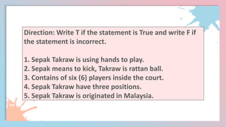 Direction: Write T if the statement is True and write F if
the statement is incorrect.
1. Sepak Takraw is using hands to play.
2. Sepak means to kick, Takraw is rattan ball.
3. Contains of six (6) players inside the court.
4. Sepak Takraw have three positions.
5. Sepak Takraw is originated in Malaysia.
 