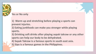Yes or No only
1) Warm up and stretching before playing a sports can
prevent injuries.
2) Eating junkfoods can make you stronger while playing
sports.
3) Drinking soft drinks after playing sepak takraw or any other
sports can help our body to be dehydrated.
4) Sepak Takraw is a famous sports in south east asia.
5) Sipa is a famous games in the Philippines.
 