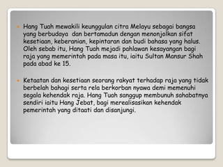  Hang Tuah mewakili keunggulan citra Melayu sebagai bangsa
yang berbudaya dan bertamadun dengan menonjolkan sifat
kesetiaan, keberanian, kepintaran dan budi bahasa yang halus.
Oleh sebab itu, Hang Tuah mejadi pahlawan kesayangan bagi
raja yang memerintah pada masa itu, iaitu Sultan Mansur Shah
pada abad ke 15.
 Ketaatan dan kesetiaan seorang rakyat terhadap raja yang tidak
berbelah bahagi serta rela berkorban nyawa demi memenuhi
segala kehendak raja. Hang Tuah sanggup membunuh sahabatnya
sendiri iaitu Hang Jebat, bagi merealisasikan kehendak
pemerintah yang ditaati dan disanjungi.
 