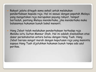  Rakyat jelata ditegah sama sekali untuk melakukan
penderhakaan kepada raja. Hal ini sesuai dengan pepatah Melayu
yang mengatakan raja merupakan payung rakyat, tempat
berteduh, pantang Melayu menderhaka, jika menderhaka maka
balasannya hukuman bunuh bakal menanti.
 Hang Jebat telah melakukan penderhakaan terhadap raja
Melaka iaitu Sultan Mansur Shah. Hal ini adalah disebabkan atas
dasar persahabatan antara beliau dengan Hang Tuah. Hang
Jebat berasa sangat marah dengan keputusan raja yang meminta
supaya Hang Tuah dijatuhkan hukuman bunuh tanpa ada usul
periksa.
 