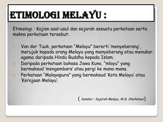 Etimologi Melayu :
Etimologi : Kajian asal-usul dan sejarah sesuatu perkataan serta
makna perkataan tersebut.
1. Van der Tuuk, perkataan “Melayu” bererti „menyeberang‟,
merujuk kepada orang Melayu yang menyeberang atau menukar
agama daripada Hindu Buddha kepada Islam.
2. Daripada perkataan bahasa Jawa Kuno, “mlayu” yang
bermaksud „mengembara‟ atau pergi ke mana-mana.
3. Perkataan “Malayapura” yang bermaksud „Kota Melayu‟ atau
„Kerajaan Melayu‟.
( Sumber : Sejarah Melayu, W.G. Shellabear)
 