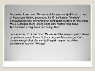  Pada masa kesultanan Melayu Melaka yang menjadi kuasa utama
di kepulauan Melayu pada abad ke 15, perkataan “Melayu”
dimasyhurkan bagi menerangkan perbezaan budaya antara orang
Melaka dengan orang-orang asing dari rantau yang sama
terutamanya orang Jawa dan orang Thai.
 Pada abad ke 15, Kesultanan Melayu Melaka menjadi pusat utama
penyebaran agama Islam di timur. Agama Islam menjadi sebati
dengan masyarakat dan menjadi aspek terpenting dalam
pentakrifan identiti “Melayu”.
 