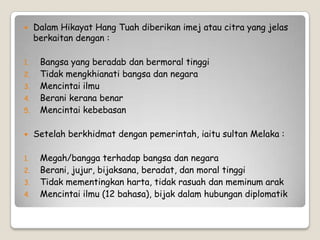  Dalam Hikayat Hang Tuah diberikan imej atau citra yang jelas
berkaitan dengan :
1. Bangsa yang beradab dan bermoral tinggi
2. Tidak mengkhianati bangsa dan negara
3. Mencintai ilmu
4. Berani kerana benar
5. Mencintai kebebasan
 Setelah berkhidmat dengan pemerintah, iaitu sultan Melaka :
1. Megah/bangga terhadap bangsa dan negara
2. Berani, jujur, bijaksana, beradat, dan moral tinggi
3. Tidak mementingkan harta, tidak rasuah dan meminum arak
4. Mencintai ilmu (12 bahasa), bijak dalam hubungan diplomatik
 