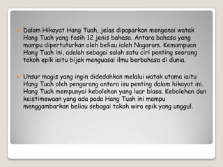  Dalam Hikayat Hang Tuah, jelas dipaparkan mengenai watak
Hang Tuah yang fasih 12 jenis bahasa. Antara bahasa yang
mampu dipertuturkan oleh beliau ialah Nagaram. Kemampuan
Hang Tuah ini, adalah sebagai salah satu ciri penting seorang
tokoh epik iaitu bijak menguasai ilmu berbahasa di dunia.
 Unsur magis yang ingin didedahkan melalui watak utama iaitu
Hang Tuah oleh pengarang antara isu penting dalam hikayat ini.
Hang Tuah mempunyai kebolehan yang luar biasa. Kebolehan dan
keistimewaan yang ada pada Hang Tuah ini mampu
menggambarkan beliau sebagai tokoh wira epik yang unggul.
 