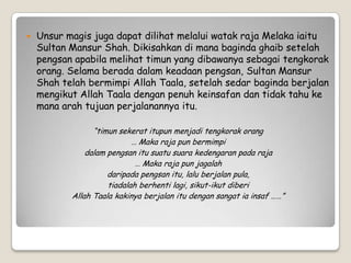  Unsur magis juga dapat dilihat melalui watak raja Melaka iaitu
Sultan Mansur Shah. Dikisahkan di mana baginda ghaib setelah
pengsan apabila melihat timun yang dibawanya sebagai tengkorak
orang. Selama berada dalam keadaan pengsan, Sultan Mansur
Shah telah bermimpi Allah Taala, setelah sedar baginda berjalan
mengikut Allah Taala dengan penuh keinsafan dan tidak tahu ke
mana arah tujuan perjalanannya itu.
“timun sekerat itupun menjadi tengkorak orang
… Maka raja pun bermimpi
dalam pengsan itu suatu suara kedengaran pada raja
… Maka raja pun jagalah
daripada pengsan itu, lalu berjalan pula,
tiadalah berhenti lagi, sikut-ikut diberi
Allah Taala kakinya berjalan itu dengan sangat ia insaf ……”
 