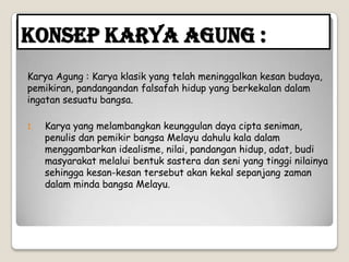 Konsep Karya Agung :
Karya Agung : Karya klasik yang telah meninggalkan kesan budaya,
pemikiran, pandangandan falsafah hidup yang berkekalan dalam
ingatan sesuatu bangsa.
1. Karya yang melambangkan keunggulan daya cipta seniman,
penulis dan pemikir bangsa Melayu dahulu kala dalam
menggambarkan idealisme, nilai, pandangan hidup, adat, budi
masyarakat melalui bentuk sastera dan seni yang tinggi nilainya
sehingga kesan-kesan tersebut akan kekal sepanjang zaman
dalam minda bangsa Melayu.
 