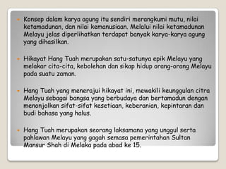  Konsep dalam karya agung itu sendiri merangkumi mutu, nilai
ketamadunan, dan nilai kemanusiaan. Melalui nilai ketamadunan
Melayu jelas diperlihatkan terdapat banyak karya-karya agung
yang dihasilkan.
 Hikayat Hang Tuah merupakan satu-satunya epik Melayu yang
melakar cita-cita, kebolehan dan sikap hidup orang-orang Melayu
pada suatu zaman.
 Hang Tuah yang menerajui hikayat ini, mewakili keunggulan citra
Melayu sebagai bangsa yang berbudaya dan bertamadun dengan
menonjolkan sifat-sifat kesetiaan, keberanian, kepintaran dan
budi bahasa yang halus.
 Hang Tuah merupakan seorang laksamana yang unggul serta
pahlawan Melayu yang gagah semasa pemerintahan Sultan
Mansur Shah di Melaka pada abad ke 15.
 