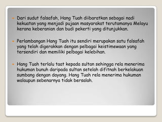  Dari sudut falsafah, Hang Tuah diibaratkan sebagai nadi
kekuatan yang menjadi pujaan masyarakat terutamanya Melayu
kerana keberanian dan budi pekerti yang ditunjukkan.
 Perlambangan Hang Tuah itu sendiri merupakan satu falsafah
yang telah digerakkan dengan pelbagai keistimewaan yang
tersendiri dan memiliki pelbagai kelebihan.
 Hang Tuah terlalu taat kepada sultan sehingga rela menerima
hukuman bunuh daripada sultan setelah difitnah berkelakuan
sumbang dengan dayang. Hang Tuah rela menerima hukuman
walaupun sebenarnya tidak bersalah.
 