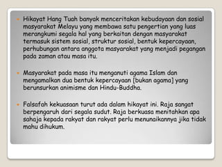  Hikayat Hang Tuah banyak menceritakan kebudayaan dan sosial
masyarakat Melayu yang membawa satu pengertian yang luas
merangkumi segala hal yang berkaitan dengan masyarakat
termasuk sistem sosial, struktur sosial, bentuk kepercayaan,
perhubungan antara anggota masyarakat yang menjadi pegangan
pada zaman atau masa itu.
 Masyarakat pada masa itu menganuti agama Islam dan
mengamalkan dua bentuk kepercayaan [bukan agama] yang
berunsurkan animisme dan Hindu-Buddha.
 Falsafah kekuasaan turut ada dalam hikayat ini. Raja sangat
berpengaruh dari segala sudut. Raja berkuasa menitahkan apa
sahaja kepada rakyat dan rakyat perlu menunaikannya jika tidak
mahu dihukum.
 