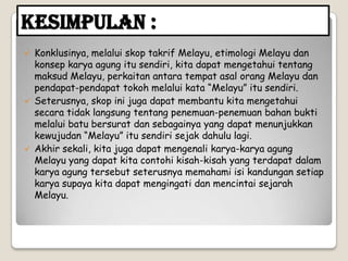 Kesimpulan :
 Konklusinya, melalui skop takrif Melayu, etimologi Melayu dan
konsep karya agung itu sendiri, kita dapat mengetahui tentang
maksud Melayu, perkaitan antara tempat asal orang Melayu dan
pendapat-pendapat tokoh melalui kata “Melayu” itu sendiri.
 Seterusnya, skop ini juga dapat membantu kita mengetahui
secara tidak langsung tentang penemuan-penemuan bahan bukti
melalui batu bersurat dan sebagainya yang dapat menunjukkan
kewujudan “Melayu” itu sendiri sejak dahulu lagi.
 Akhir sekali, kita juga dapat mengenali karya-karya agung
Melayu yang dapat kita contohi kisah-kisah yang terdapat dalam
karya agung tersebut seterusnya memahami isi kandungan setiap
karya supaya kita dapat mengingati dan mencintai sejarah
Melayu.
 