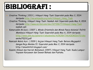 Bibliografi :
 Creative Thinking ( 2013 ). Hikayat Hang Tuah. Diperoleh pada Mac 2, 2014
daripada http://ms.wikipedia.org/wiki/Hikayat_Hang_Tuah
Creative Thinking. Hikayat Hang Tuah: Naskah Asli. Diperoleh pada Mac 4, 2014
daripada http://www.scribd.com/doc/12739677/Hikayat-Hang-Tuah
naskah-asli
 Kamaruddin M.Said, ( 2007 ). Minda Orientalis dan Minda Pasca-Kolonial: Politik
Membaca Hikayat Hang Tuah. Diperoleh pada Mac 6, 2014 daripada
http://www.ukm.my/penerbit/akademika/ACROBATAKADEMIKA70/aka
emika70[03].pdf
 Ramizah Mohd Azri, ( 2009 ). Kajian Hikayat Hang Tuah: Betara Majapahit
dengan Raja Melaka II. Diperoleh pada Mac 2, 2014 daripada
http://smsohhtb3.blogspot.com/
 Kassim Ahmad dan Noriah Mohamed, (1997). Hikayat Hang Tuah: Kuala Lumpur:
Yayasan Karyawan dan Dewan Bahasa dan Pustaka.
 