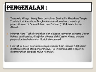 Pengenalan :
1. Transkrip Hikayat Hang Tuah bertulisan Jawi milik Almarhum Tengku
Ibrahim ibni Almarhum Tengku Muhammad, sumber utama bagi
penerbitannya di Dewan Bahasa dan Pustaka ( 1964 ) oleh Kassim
Ahmad.
2. Hikayat Hang Tuah diterbitkan oleh Yayasan Karyawan bersama Dewan
Bahasa dan Pustaka, dikaji dan dikupas oleh Kassim Ahmad dengan
pengenalan tambahan oleh Noriah Mohammed.
3. Hikayat ini boleh dikatakan sebagai sumber lisan, kerana tidak dapat
diketahui penulis atau pengarangnya. Hal ini kerana asal hikayat ini
diperturunkan daripada mulut ke mulut.
 