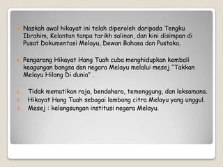  Naskah awal hikayat ini telah diperoleh daripada Tengku
Ibrahim, Kelantan tanpa tarikh salinan, dan kini disimpan di
Pusat Dokumentasi Melayu, Dewan Bahasa dan Pustaka.
 Pengarang Hikayat Hang Tuah cuba menghidupkan kembali
keagungan bangsa dan negara Melayu melalui mesej “Takkan
Melayu Hilang Di dunia” .
1. Tidak mematikan raja, bendahara, temenggung, dan laksamana.
2. Hikayat Hang Tuah sebagai lambang citra Melayu yang unggul.
3. Mesej : kelangsungan institusi negara Melayu.
 