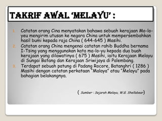 Takrif Awal ‘Melayu’ :
1. Catatan orang Cina menyatakan bahawa sebuah kerajaan Mo-lo-
yeu mengirim utusan ke negara China untuk mempersembahkan
hasil bumi kepada raja China ( 644-645 ) Masihi.
2. Catatan orang China mengenai catatan rahib Buddha bernama
I-Tsing yang menggunakan kata ma-lo-yu kepada dua buah
kerajaan yang dilawatinya ( 675 ) Masihi, iaitu Kerajaan Melayu
di Sungai Batang dan Kerajaan Sriwijaya di Palembang.
3. Terdapat sebuah patung di Padang Rocore, Batanghri ( 1286 )
Masihi dengan catatan perkataan “Malaya” atau “Melayu” pada
bahagian belakangnya.
( Sumber : Sejarah Melayu, W.G. Shellabear)
 