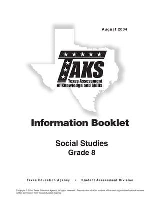 August 2004




                                                 Texas Assessment
                                           of Knowledge and Skills




               Information Booklet

                                          Social Studies
                                                       Grade 8


           Te x a s E d u c a t i o n A g e n c y              •      Student Assessment Division


Copyright © 2004, Texas Education Agency. All rights reserved. Reproduction of all or portions of this work is prohibited without express
written permission from Texas Education Agency.
 