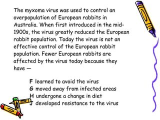 The myxoma virus was used to control an overpopulation of European rabbits in Australia. When first introduced in the mid- 1900s, the virus greatly reduced the European rabbit population. Today the virus is not an effective control of the European rabbit population. Fewer European rabbits are affected by the virus today because they have — F  learned to avoid the virus G  moved away from infected areas H  undergone a change in diet J  developed resistance to the virus 