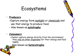 Ecosystems Producers -Capture energy form  sunlight  or  chemicals  and  use that energy to produce food.  - Also known as  autotrophs Consumers - Cannot capture energy directly from the environment, they  rely on other organisms  for their energy and food supply.   - Also known as  heterotrophs 