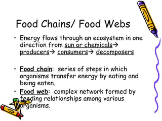 Food Chains/ Food Webs Energy flows through an ecosystem in one direction from  sun or chemicals    producers    consumers    decomposers Food chain :  series of steps in which organisms transfer energy by eating and being eaten. Food web :  complex network formed by feeding relationships among various organisms. 