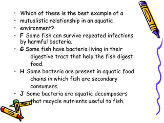 Which of these is the best example of a mutualistic relationship in an aquatic environment? F  Some fish can survive repeated infections by harmful bacteria. G  Some fish have bacteria living in their digestive tract that help the fish digest food. H  Some bacteria are present in aquatic food chains in which fish are secondary consumers. J  Some bacteria are aquatic decomposers that recycle nutrients useful to fish. 