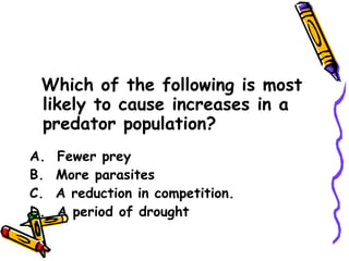 Which of the following is most likely to cause increases in a predator population? A.  Fewer prey B.  More parasites C.  A reduction in competition. D.  A period of drought 