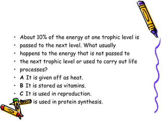 About 10% of the energy at one trophic level is passed to the next level. What usually happens to the energy that is not passed to the next trophic level or used to carry out life processes? A  It is given off as heat. B  It is stored as vitamins. C  It is used in reproduction. D  It is used in protein synthesis. 