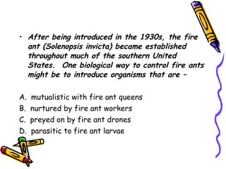 After being introduced in the 1930s, the fire ant (Solenopsis invicta) became established throughout much of the southern United States.  One biological way to control fire ants might be to introduce organisms that are – A.  mutualistic with fire ant queens B.  nurtured by fire ant workers C.  preyed on by fire ant drones D.  parasitic to fire ant larvae 
