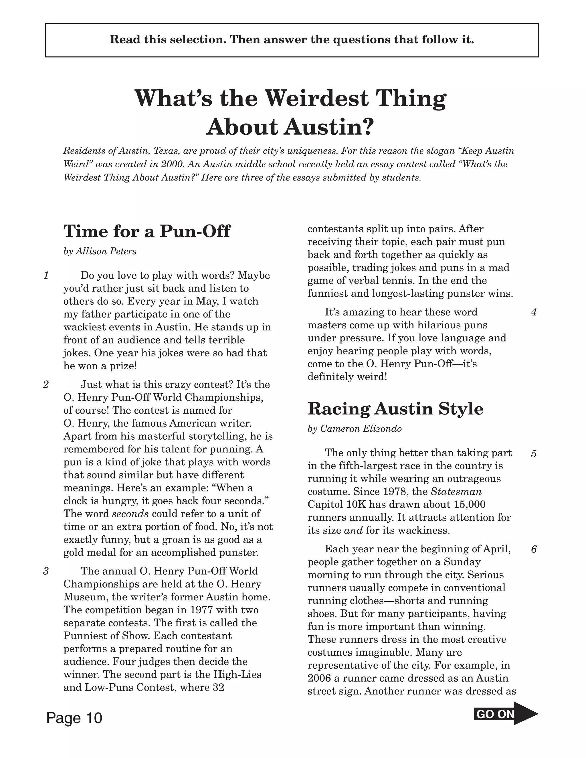Read this selection. Then answer the questions that follow it.




                    What’s the Weirdest Thing
                         About Austin?
    Residents of Austin, Texas, are proud of their city’s uniqueness. For this reason the slogan “Keep Austin
    Weird” was created in 2000. An Austin middle school recently held an essay contest called “What’s the
    Weirdest Thing About Austin?” Here are three of the essays submitted by students.




    Time for a Pun-Off                                      contestants split up into pairs. After
                                                            receiving their topic, each pair must pun
    by Allison Peters                                       back and forth together as quickly as
                                                            possible, trading jokes and puns in a mad
1       Do you love to play with words? Maybe               game of verbal tennis. In the end the
    you’d rather just sit back and listen to                funniest and longest-lasting punster wins.
    others do so. Every year in May, I watch
    my father participate in one of the                         It’s amazing to hear these word                 4
    wackiest events in Austin. He stands up in              masters come up with hilarious puns
    front of an audience and tells terrible                 under pressure. If you love language and
    jokes. One year his jokes were so bad that              enjoy hearing people play with words,
    he won a prize!                                         come to the O. Henry Pun-Off—it’s
                                                            definitely weird!
2       Just what is this crazy contest? It’s the
    O. Henry Pun-Off World Championships,
    of course! The contest is named for                     Racing Austin Style
    O. Henry, the famous American writer.                   by Cameron Elizondo
    Apart from his masterful storytelling, he is
    remembered for his talent for punning. A                    The only thing better than taking part          5
    pun is a kind of joke that plays with words             in the fifth-largest race in the country is
    that sound similar but have different                   running it while wearing an outrageous
    meanings. Here’s an example: “When a                    costume. Since 1978, the Statesman
    clock is hungry, it goes back four seconds.”            Capitol 10K has drawn about 15,000
    The word seconds could refer to a unit of               runners annually. It attracts attention for
    time or an extra portion of food. No, it’s not          its size and for its wackiness.
    exactly funny, but a groan is as good as a
    gold medal for an accomplished punster.                     Each year near the beginning of April,          6
                                                            people gather together on a Sunday
3      The annual O. Henry Pun-Off World                    morning to run through the city. Serious
    Championships are held at the O. Henry                  runners usually compete in conventional
    Museum, the writer’s former Austin home.                running clothes—shorts and running
    The competition began in 1977 with two                  shoes. But for many participants, having
    separate contests. The first is called the              fun is more important than winning.
    Punniest of Show. Each contestant                       These runners dress in the most creative
    performs a prepared routine for an                      costumes imaginable. Many are
    audience. Four judges then decide the                   representative of the city. For example, in
    winner. The second part is the High-Lies                2006 a runner came dressed as an Austin
    and Low-Puns Contest, where 32                          street sign. Another runner was dressed as

Page 10                                                                                             GO ON
 