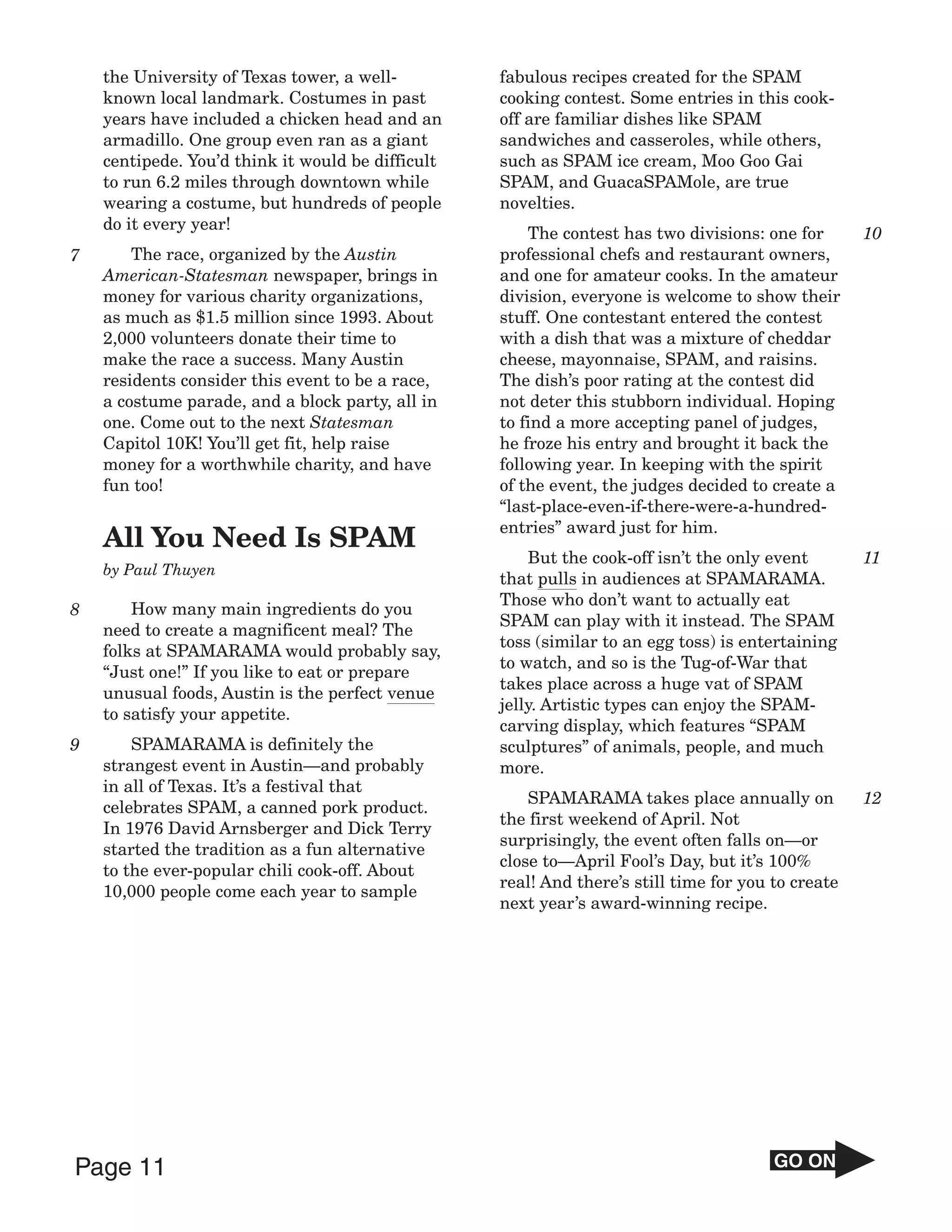 the University of Texas tower, a well-         fabulous recipes created for the SPAM
    known local landmark. Costumes in past         cooking contest. Some entries in this cook-
    years have included a chicken head and an      off are familiar dishes like SPAM
    armadillo. One group even ran as a giant       sandwiches and casseroles, while others,
    centipede. You’d think it would be difficult   such as SPAM ice cream, Moo Goo Gai
    to run 6.2 miles through downtown while        SPAM, and GuacaSPAMole, are true
    wearing a costume, but hundreds of people      novelties.
    do it every year!
                                                       The contest has two divisions: one for       10
7       The race, organized by the Austin          professional chefs and restaurant owners,
    American-Statesman newspaper, brings in        and one for amateur cooks. In the amateur
    money for various charity organizations,       division, everyone is welcome to show their
    as much as $1.5 million since 1993. About      stuff. One contestant entered the contest
    2,000 volunteers donate their time to          with a dish that was a mixture of cheddar
    make the race a success. Many Austin           cheese, mayonnaise, SPAM, and raisins.
    residents consider this event to be a race,    The dish’s poor rating at the contest did
    a costume parade, and a block party, all in    not deter this stubborn individual. Hoping
    one. Come out to the next Statesman            to find a more accepting panel of judges,
    Capitol 10K! You’ll get fit, help raise        he froze his entry and brought it back the
    money for a worthwhile charity, and have       following year. In keeping with the spirit
    fun too!                                       of the event, the judges decided to create a
                                                   “last-place-even-if-there-were-a-hundred-
                                                   entries” award just for him.
    All You Need Is SPAM
                                                       But the cook-off isn’t the only event        11
    by Paul Thuyen
                                                   that pulls in audiences at SPAMARAMA.
                                                   Those who don’t want to actually eat
8       How many main ingredients do you
                                                   SPAM can play with it instead. The SPAM
    need to create a magnificent meal? The
                                                   toss (similar to an egg toss) is entertaining
    folks at SPAMARAMA would probably say,
                                                   to watch, and so is the Tug-of-War that
    “Just one!” If you like to eat or prepare
                                                   takes place across a huge vat of SPAM
    unusual foods, Austin is the perfect venue
                                                   jelly. Artistic types can enjoy the SPAM-
    to satisfy your appetite.
                                                   carving display, which features “SPAM
9       SPAMARAMA is definitely the                sculptures” of animals, people, and much
    strangest event in Austin—and probably         more.
    in all of Texas. It’s a festival that
                                                       SPAMARAMA takes place annually on            12
    celebrates SPAM, a canned pork product.
                                                   the first weekend of April. Not
    In 1976 David Arnsberger and Dick Terry
                                                   surprisingly, the event often falls on—or
    started the tradition as a fun alternative
                                                   close to—April Fool’s Day, but it’s 100%
    to the ever-popular chili cook-off. About
                                                   real! And there’s still time for you to create
    10,000 people come each year to sample
                                                   next year’s award-winning recipe.




Page 11                                                                                 GO ON
 