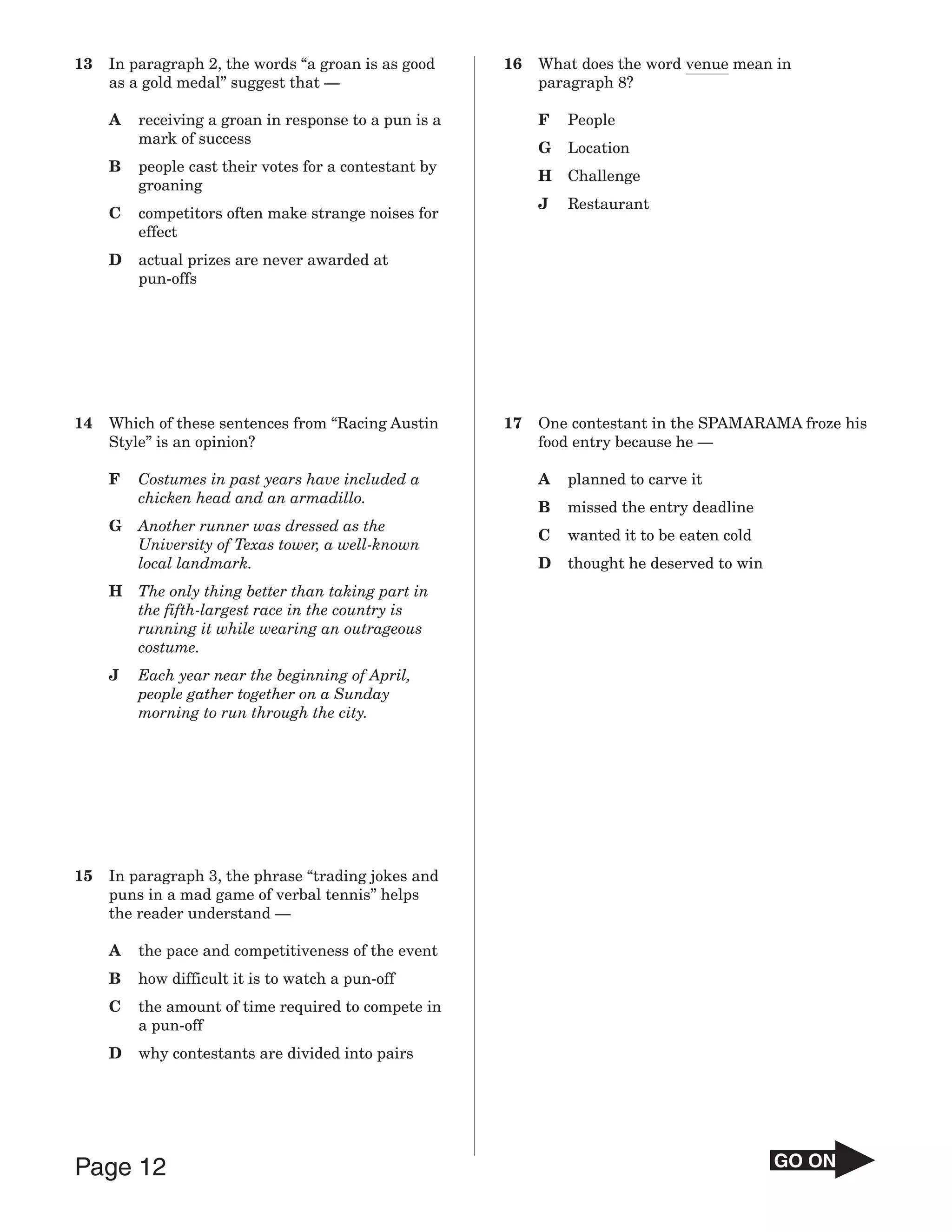 13   In paragraph 2, the words “a groan is as good     16   What does the word venue mean in
     as a gold medal” suggest that —                        paragraph 8?

     A   receiving a groan in response to a pun is a        F   People
         mark of success
                                                            G   Location
     B   people cast their votes for a contestant by
                                                            H   Challenge
         groaning
                                                            J   Restaurant
     C   competitors often make strange noises for
         effect
     D   actual prizes are never awarded at
         pun-offs




14   Which of these sentences from “Racing Austin      17   One contestant in the SPAMARAMA froze his
     Style” is an opinion?                                  food entry because he —

     F   Costumes in past years have included a             A   planned to carve it
         chicken head and an armadillo.
                                                            B   missed the entry deadline
     G   Another runner was dressed as the
                                                            C   wanted it to be eaten cold
         University of Texas tower, a well-known
         local landmark.                                    D   thought he deserved to win
     H   The only thing better than taking part in
         the fifth-largest race in the country is
         running it while wearing an outrageous
         costume.
     J   Each year near the beginning of April,
         people gather together on a Sunday
         morning to run through the city.




15   In paragraph 3, the phrase “trading jokes and
     puns in a mad game of verbal tennis” helps
     the reader understand —

     A   the pace and competitiveness of the event
     B   how difficult it is to watch a pun-off
     C   the amount of time required to compete in
         a pun-off
     D   why contestants are divided into pairs




Page 12                                                                                      GO ON
 