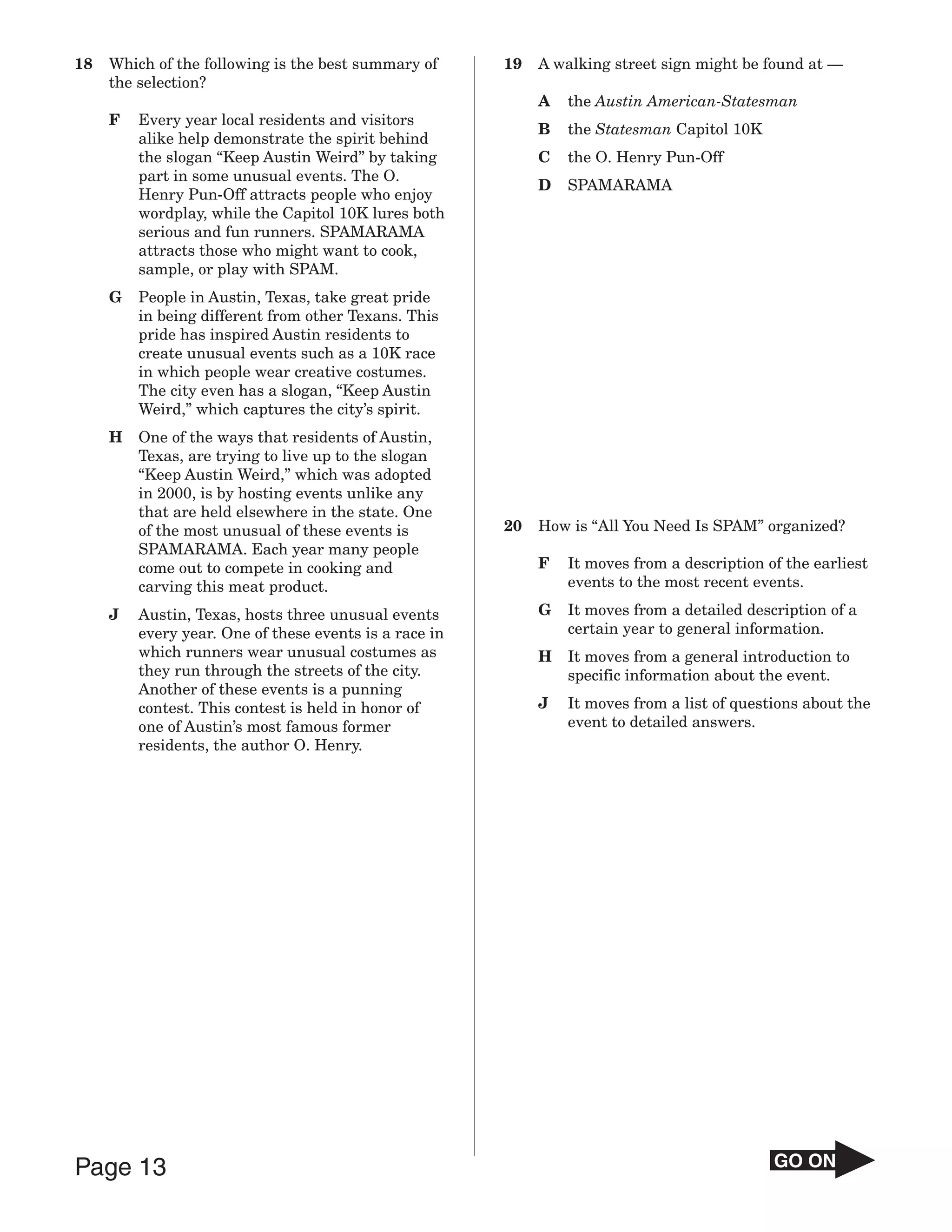 18   Which of the following is the best summary of      19   A walking street sign might be found at —
     the selection?
                                                             A   the Austin American-Statesman
     F   Every year local residents and visitors
                                                             B   the Statesman Capitol 10K
         alike help demonstrate the spirit behind
         the slogan “Keep Austin Weird” by taking            C   the O. Henry Pun-Off
         part in some unusual events. The O.
                                                             D   SPAMARAMA
         Henry Pun-Off attracts people who enjoy
         wordplay, while the Capitol 10K lures both
         serious and fun runners. SPAMARAMA
         attracts those who might want to cook,
         sample, or play with SPAM.
     G   People in Austin, Texas, take great pride
         in being different from other Texans. This
         pride has inspired Austin residents to
         create unusual events such as a 10K race
         in which people wear creative costumes.
         The city even has a slogan, “Keep Austin
         Weird,” which captures the city’s spirit.
     H   One of the ways that residents of Austin,
         Texas, are trying to live up to the slogan
         “Keep Austin Weird,” which was adopted
         in 2000, is by hosting events unlike any
         that are held elsewhere in the state. One
         of the most unusual of these events is         20   How is “All You Need Is SPAM” organized?
         SPAMARAMA. Each year many people
         come out to compete in cooking and                  F   It moves from a description of the earliest
         carving this meat product.                              events to the most recent events.

     J   Austin, Texas, hosts three unusual events           G   It moves from a detailed description of a
         every year. One of these events is a race in            certain year to general information.
         which runners wear unusual costumes as              H   It moves from a general introduction to
         they run through the streets of the city.               specific information about the event.
         Another of these events is a punning
         contest. This contest is held in honor of           J   It moves from a list of questions about the
         one of Austin’s most famous former                      event to detailed answers.
         residents, the author O. Henry.




Page 13                                                                                       GO ON
 