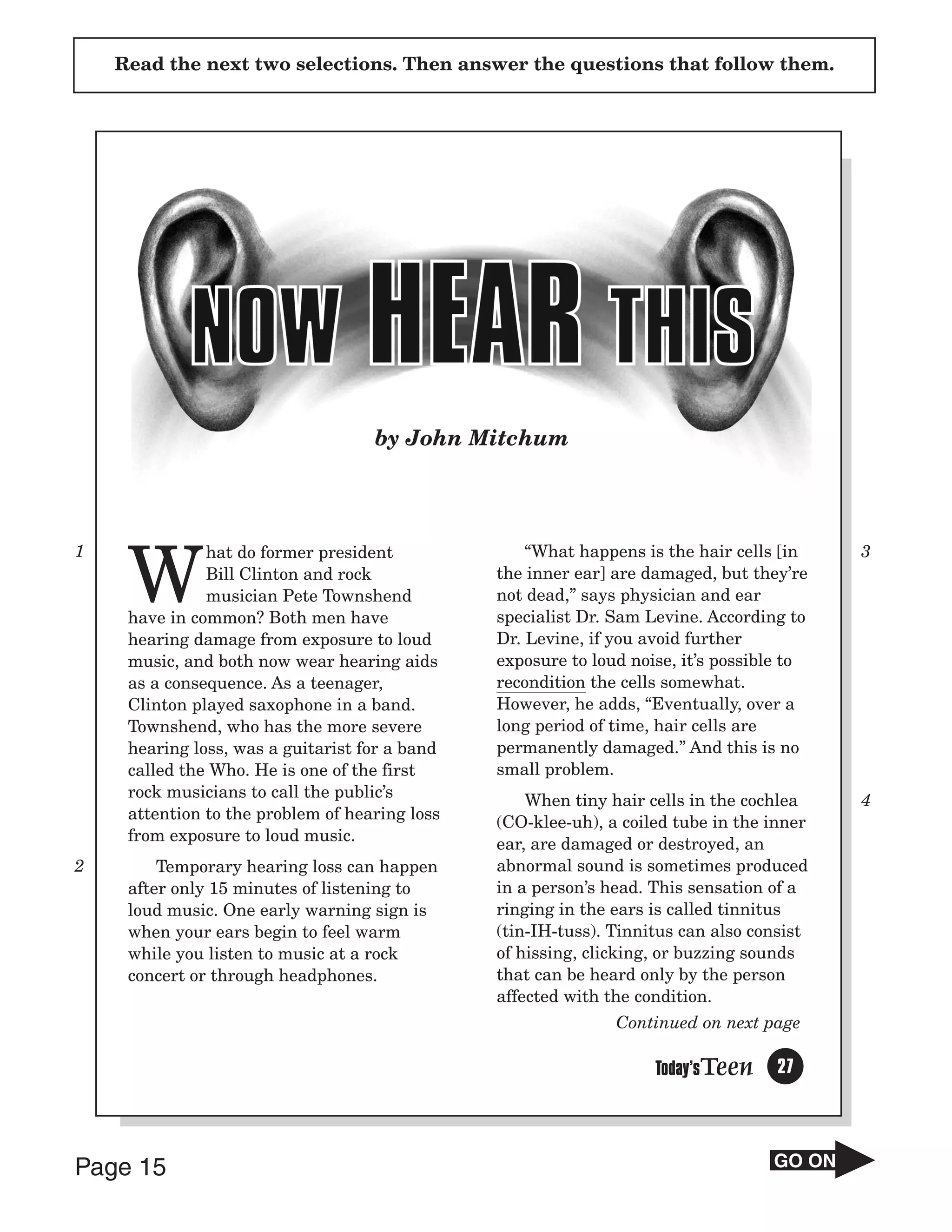 Read the next two selections. Then answer the questions that follow them.




                                    by John Mitchum




1

     W
               hat do former president              “What happens is the hair cells [in    3
               Bill Clinton and rock            the inner ear] are damaged, but they’re
               musician Pete Townshend          not dead,” says physician and ear
     have in common? Both men have              specialist Dr. Sam Levine. According to
     hearing damage from exposure to loud       Dr. Levine, if you avoid further
     music, and both now wear hearing aids      exposure to loud noise, it’s possible to
     as a consequence. As a teenager,           recondition the cells somewhat.
     Clinton played saxophone in a band.        However, he adds, “Eventually, over a
     Townshend, who has the more severe         long period of time, hair cells are
     hearing loss, was a guitarist for a band   permanently damaged.” And this is no
     called the Who. He is one of the first     small problem.
     rock musicians to call the public’s            When tiny hair cells in the cochlea    4
     attention to the problem of hearing loss   (CO-klee-uh), a coiled tube in the inner
     from exposure to loud music.               ear, are damaged or destroyed, an
2        Temporary hearing loss can happen      abnormal sound is sometimes produced
     after only 15 minutes of listening to      in a person’s head. This sensation of a
     loud music. One early warning sign is      ringing in the ears is called tinnitus
     when your ears begin to feel warm          (tin-IH-tuss). Tinnitus can also consist
     while you listen to music at a rock        of hissing, clicking, or buzzing sounds
     concert or through headphones.             that can be heard only by the person
                                                affected with the condition.
                                                               Continued on next page

                                                                    Today’sTeen     27



Page 15                                                                            GO ON
 