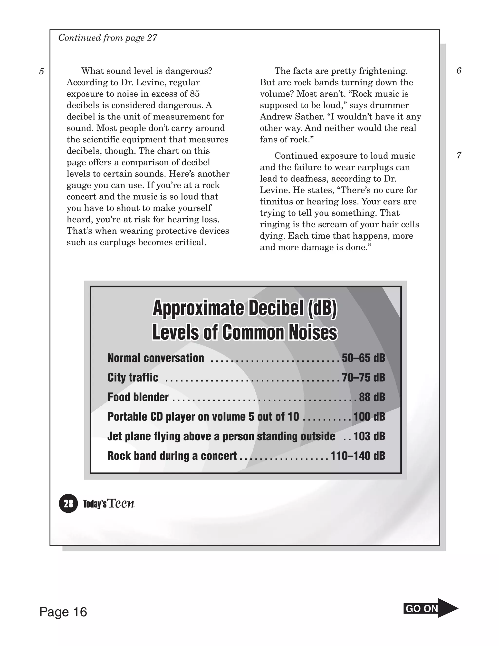 Continued from page 27


5        What sound level is dangerous?                             The facts are pretty frightening.                 6
     According to Dr. Levine, regular                            But are rock bands turning down the
     exposure to noise in excess of 85                           volume? Most aren’t. “Rock music is
     decibels is considered dangerous. A                         supposed to be loud,” says drummer
     decibel is the unit of measurement for                      Andrew Sather. “I wouldn’t have it any
     sound. Most people don’t carry around                       other way. And neither would the real
     the scientific equipment that measures                      fans of rock.”
     decibels, though. The chart on this
                                                                     Continued exposure to loud music                 7
     page offers a comparison of decibel
                                                                 and the failure to wear earplugs can
     levels to certain sounds. Here’s another
                                                                 lead to deafness, according to Dr.
     gauge you can use. If you’re at a rock
                                                                 Levine. He states, “There’s no cure for
     concert and the music is so loud that
                                                                 tinnitus or hearing loss. Your ears are
     you have to shout to make yourself
                                                                 trying to tell you something. That
     heard, you’re at risk for hearing loss.
                                                                 ringing is the scream of your hair cells
     That’s when wearing protective devices
                                                                 dying. Each time that happens, more
     such as earplugs becomes critical.
                                                                 and more damage is done.”




                             Approximate Decibel (dB)
                             Levels of Common Noises
               Normal conversation . . . . . . . . . . . . . . . . . . . . . . . . . . 50–65 dB
               City traffic . . . . . . . . . . . . . . . . . . . . . . . . . . . . . . . . . . . 70–75 dB
               Food blender . . . . . . . . . . . . . . . . . . . . . . . . . . . . . . . . . . . . . 88 dB
               Portable CD player on volume 5 out of 10 . . . . . . . . . . 100 dB
               Jet plane flying above a person standing outside . . 103 dB
               Rock band during a concert . . . . . . . . . . . . . . . . . . 110–140 dB



     28 Today’sTeen




Page 16                                                                                                       GO ON
 