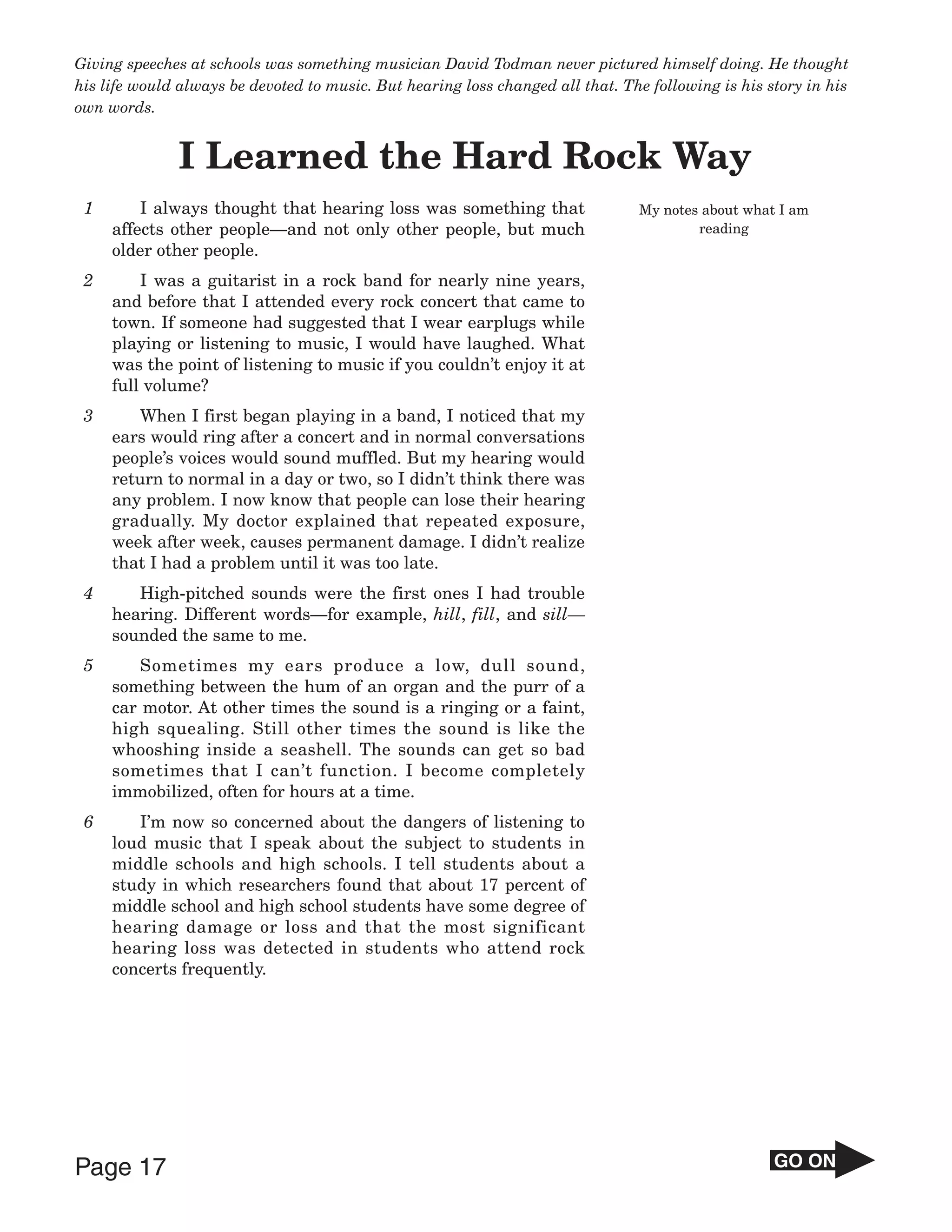 Giving speeches at schools was something musician David Todman never pictured himself doing. He thought
his life would always be devoted to music. But hearing loss changed all that. The following is his story in his
own words.


              I Learned the Hard Rock Way
 1       I always thought that hearing loss was something that                  My notes about what I am
     affects other people—and not only other people, but much                           reading
     older other people.
 2       I was a guitarist in a rock band for nearly nine years,
     and before that I attended every rock concert that came to
     town. If someone had suggested that I wear earplugs while
     playing or listening to music, I would have laughed. What
     was the point of listening to music if you couldn’t enjoy it at
     full volume?
 3      When I first began playing in a band, I noticed that my
     ears would ring after a concert and in normal conversations
     people’s voices would sound muffled. But my hearing would
     return to normal in a day or two, so I didn’t think there was
     any problem. I now know that people can lose their hearing
     gradually. My doctor explained that repeated exposure,
     week after week, causes permanent damage. I didn’t realize
     that I had a problem until it was too late.
 4      High-pitched sounds were the first ones I had trouble
     hearing. Different words—for example, hill, fill, and sill—
     sounded the same to me.
 5       Sometimes my ears produce a low, dull sound,
     something between the hum of an organ and the purr of a
     car motor. At other times the sound is a ringing or a faint,
     high squealing. Still other times the sound is like the
     whooshing inside a seashell. The sounds can get so bad
     sometimes that I can’t function. I become completely
     immobilized, often for hours at a time.
 6      I’m now so concerned about the dangers of listening to
     loud music that I speak about the subject to students in
     middle schools and high schools. I tell students about a
     study in which researchers found that about 17 percent of
     middle school and high school students have some degree of
     hearing damage or loss and that the most significant
     hearing loss was detected in students who attend rock
     concerts frequently.




Page 17                                                                                             GO ON
 