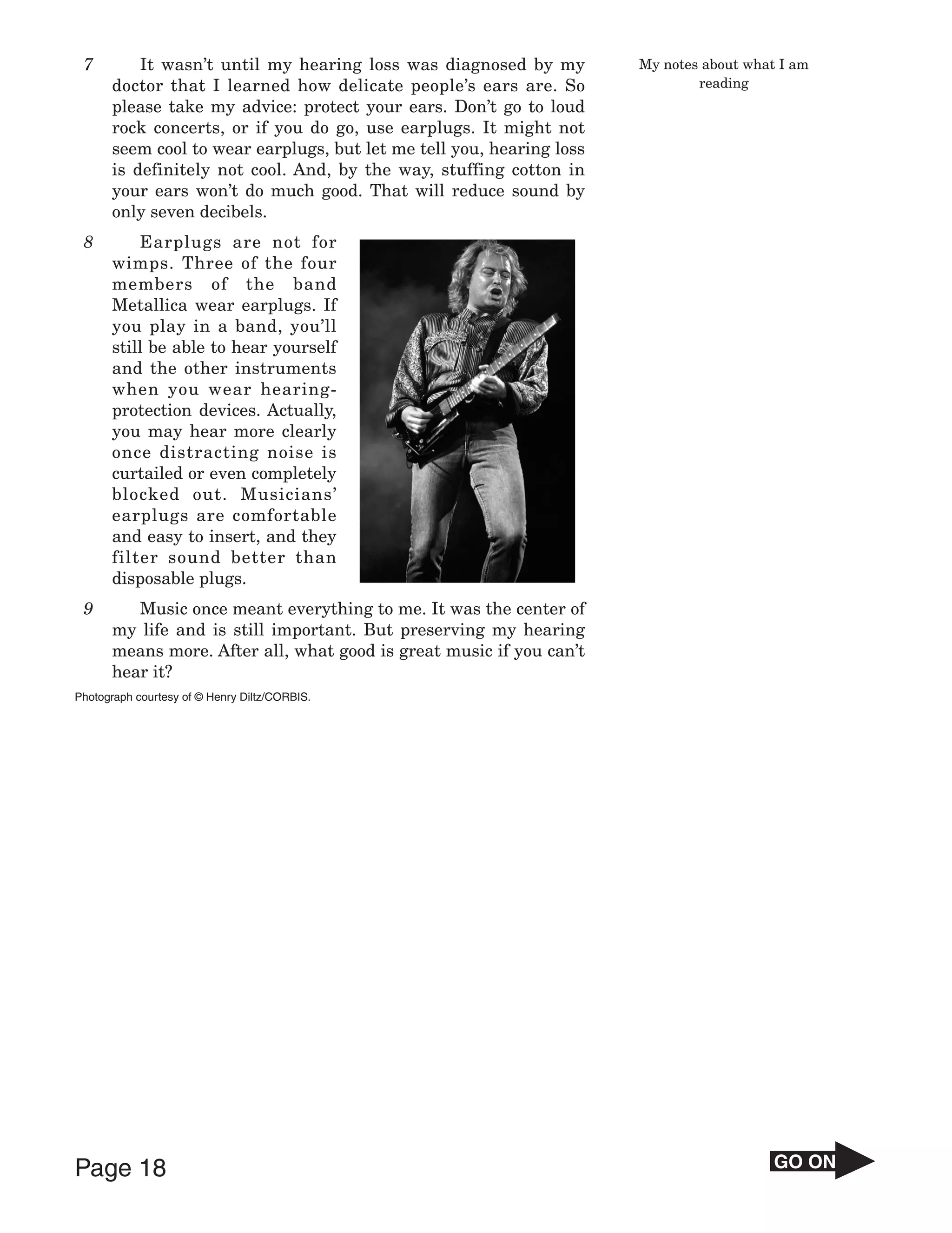 7        It wasn’t until my hearing loss was diagnosed by my         My notes about what I am
      doctor that I learned how delicate people’s ears are. So                reading
      please take my advice: protect your ears. Don’t go to loud
      rock concerts, or if you do go, use earplugs. It might not
      seem cool to wear earplugs, but let me tell you, hearing loss
      is definitely not cool. And, by the way, stuffing cotton in
      your ears won’t do much good. That will reduce sound by
      only seven decibels.
 8        Earplugs are not for
      wimps. Three of the four
      members of the band
      Metallica wear earplugs. If
      you play in a band, you’ll
      still be able to hear yourself
      and the other instruments
      when you wear hearing-
      protection devices. Actually,
      you may hear more clearly
      once distracting noise is
      curtailed or even completely
      blocked out. Musicians’
      earplugs are comfortable
      and easy to insert, and they
      filter sound better than
      disposable plugs.
 9       Music once meant everything to me. It was the center of
      my life and is still important. But preserving my hearing
      means more. After all, what good is great music if you can’t
      hear it?
Photograph courtesy of © Henry Diltz/CORBIS.




Page 18                                                                                  GO ON
 