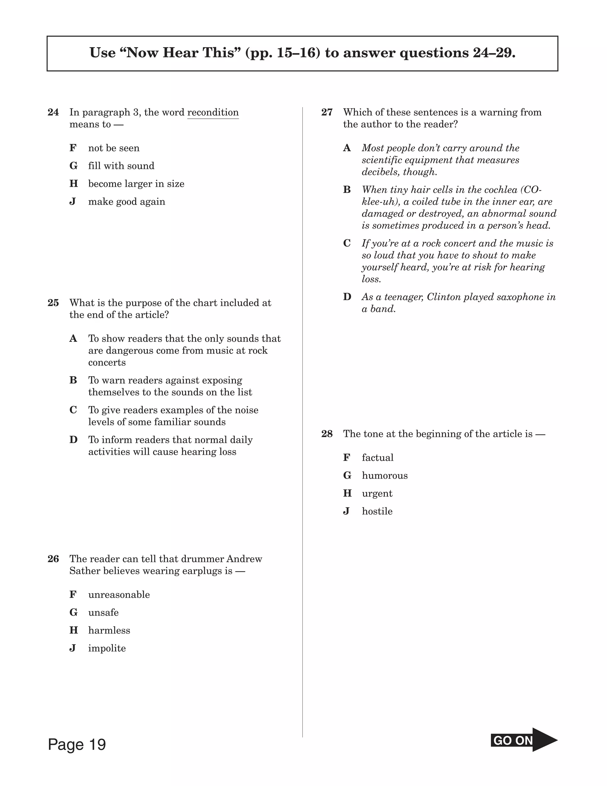Use “Now Hear This” (pp. 15–16) to answer questions 24–29.



24   In paragraph 3, the word recondition            27   Which of these sentences is a warning from
     means to —                                           the author to the reader?

     F   not be seen                                      A   Most people don’t carry around the
                                                              scientific equipment that measures
     G   fill with sound
                                                              decibels, though.
     H   become larger in size
                                                          B   When tiny hair cells in the cochlea (CO-
     J   make good again                                      klee-uh), a coiled tube in the inner ear, are
                                                              damaged or destroyed, an abnormal sound
                                                              is sometimes produced in a person’s head.
                                                          C   If you’re at a rock concert and the music is
                                                              so loud that you have to shout to make
                                                              yourself heard, you’re at risk for hearing
                                                              loss.
                                                          D   As a teenager, Clinton played saxophone in
25   What is the purpose of the chart included at
                                                              a band.
     the end of the article?

     A   To show readers that the only sounds that
         are dangerous come from music at rock
         concerts
     B   To warn readers against exposing
         themselves to the sounds on the list
     C   To give readers examples of the noise
         levels of some familiar sounds
                                                     28   The tone at the beginning of the article is —
     D   To inform readers that normal daily
         activities will cause hearing loss
                                                          F   factual
                                                          G   humorous
                                                          H   urgent
                                                          J   hostile



26   The reader can tell that drummer Andrew
     Sather believes wearing earplugs is —

     F   unreasonable
     G   unsafe
     H   harmless
     J   impolite




Page 19                                                                                     GO ON
 