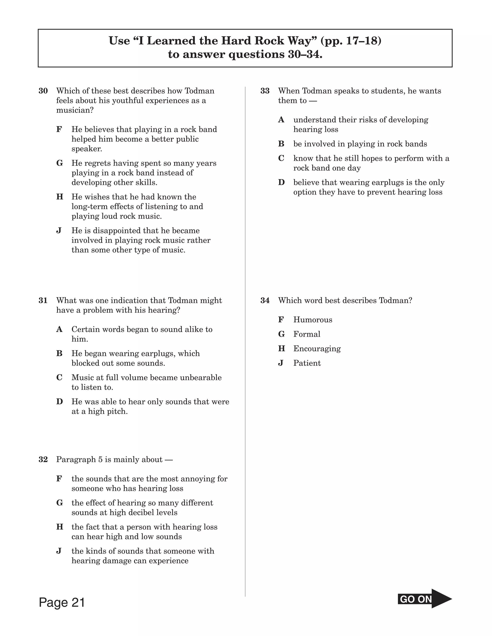 Use “I Learned the Hard Rock Way” (pp. 17–18)
                             to answer questions 30–34.


30   Which of these best describes how Todman        33   When Todman speaks to students, he wants
     feels about his youthful experiences as a            them to —
     musician?
                                                          A   understand their risks of developing
     F   He believes that playing in a rock band              hearing loss
         helped him become a better public
                                                          B   be involved in playing in rock bands
         speaker.
                                                          C   know that he still hopes to perform with a
     G   He regrets having spent so many years
                                                              rock band one day
         playing in a rock band instead of
         developing other skills.                         D   believe that wearing earplugs is the only
                                                              option they have to prevent hearing loss
     H   He wishes that he had known the
         long-term effects of listening to and
         playing loud rock music.
     J   He is disappointed that he became
         involved in playing rock music rather
         than some other type of music.




31   What was one indication that Todman might       34   Which word best describes Todman?
     have a problem with his hearing?
                                                          F   Humorous
     A   Certain words began to sound alike to
                                                          G   Formal
         him.
                                                          H   Encouraging
     B   He began wearing earplugs, which
         blocked out some sounds.                         J   Patient
     C   Music at full volume became unbearable
         to listen to.
     D   He was able to hear only sounds that were
         at a high pitch.




32   Paragraph 5 is mainly about —

     F   the sounds that are the most annoying for
         someone who has hearing loss
     G   the effect of hearing so many different
         sounds at high decibel levels
     H   the fact that a person with hearing loss
         can hear high and low sounds
     J   the kinds of sounds that someone with
         hearing damage can experience




Page 21                                                                                   GO ON
 