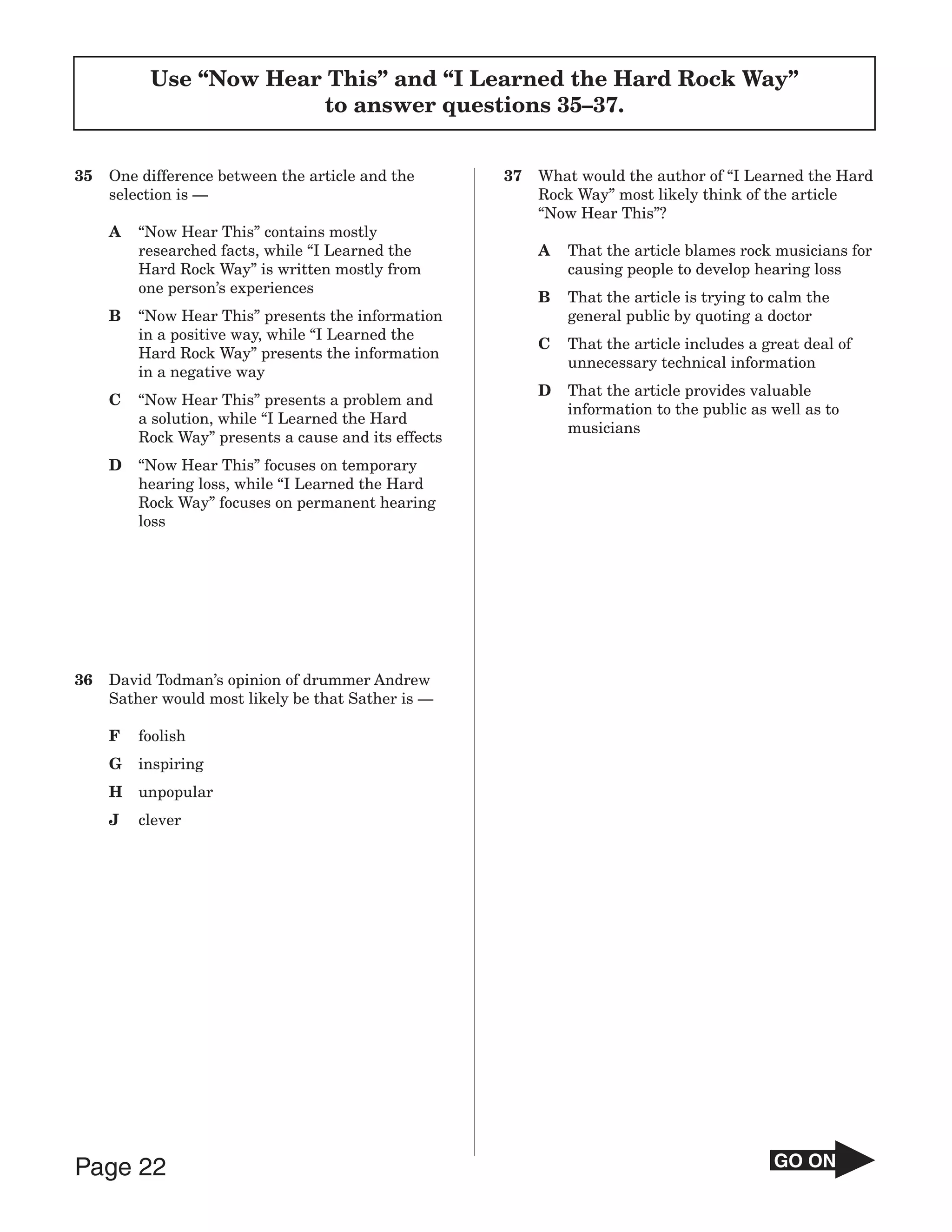 Use “Now Hear This” and “I Learned the Hard Rock Way”
                       to answer questions 35–37.


35   One difference between the article and the       37   What would the author of “I Learned the Hard
     selection is —                                        Rock Way” most likely think of the article
                                                           “Now Hear This”?
     A   “Now Hear This” contains mostly
         researched facts, while “I Learned the            A   That the article blames rock musicians for
         Hard Rock Way” is written mostly from                 causing people to develop hearing loss
         one person’s experiences
                                                           B   That the article is trying to calm the
     B   “Now Hear This” presents the information              general public by quoting a doctor
         in a positive way, while “I Learned the
                                                           C   That the article includes a great deal of
         Hard Rock Way” presents the information
                                                               unnecessary technical information
         in a negative way
                                                           D   That the article provides valuable
     C   “Now Hear This” presents a problem and
                                                               information to the public as well as to
         a solution, while “I Learned the Hard
                                                               musicians
         Rock Way” presents a cause and its effects
     D   “Now Hear This” focuses on temporary
         hearing loss, while “I Learned the Hard
         Rock Way” focuses on permanent hearing
         loss




36   David Todman’s opinion of drummer Andrew
     Sather would most likely be that Sather is —

     F   foolish
     G   inspiring
     H   unpopular
     J   clever




Page 22                                                                                     GO ON
 