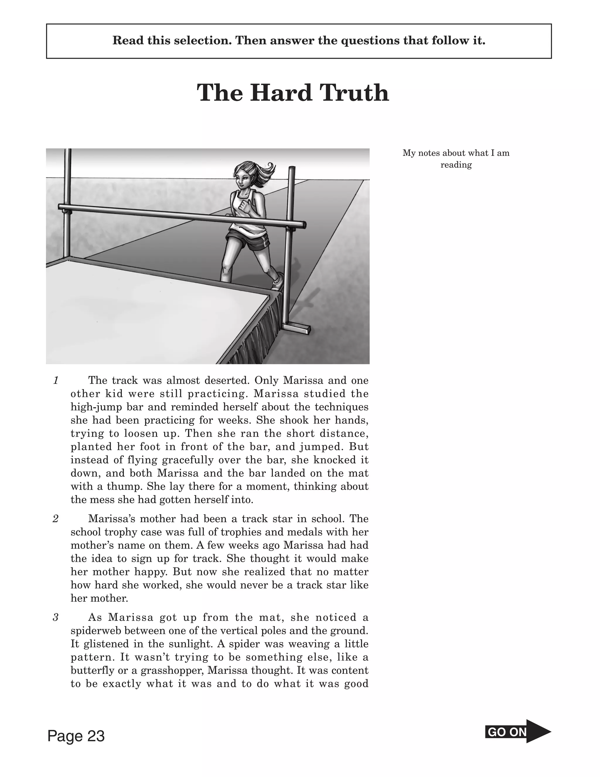 Read this selection. Then answer the questions that follow it.



                            The Hard Truth

                                                                  My notes about what I am
                                                                          reading




1      The track was almost deserted. Only Marissa and one
    other kid were still practicing. Marissa studied the
    high-jump bar and reminded herself about the techniques
    she had been practicing for weeks. She shook her hands,
    trying to loosen up. Then she ran the short distance,
    planted her foot in front of the bar, and jumped. But
    instead of flying gracefully over the bar, she knocked it
    down, and both Marissa and the bar landed on the mat
    with a thump. She lay there for a moment, thinking about
    the mess she had gotten herself into.
2      Marissa’s mother had been a track star in school. The
    school trophy case was full of trophies and medals with her
    mother’s name on them. A few weeks ago Marissa had had
    the idea to sign up for track. She thought it would make
    her mother happy. But now she realized that no matter
    how hard she worked, she would never be a track star like
    her mother.
3       As Marissa got up from the mat, she noticed a
    spiderweb between one of the vertical poles and the ground.
    It glistened in the sunlight. A spider was weaving a little
    pattern. It wasn’t trying to be something else, like a
    butterfly or a grasshopper, Marissa thought. It was content
    to be exactly what it was and to do what it was good




Page 23                                                                              GO ON
 