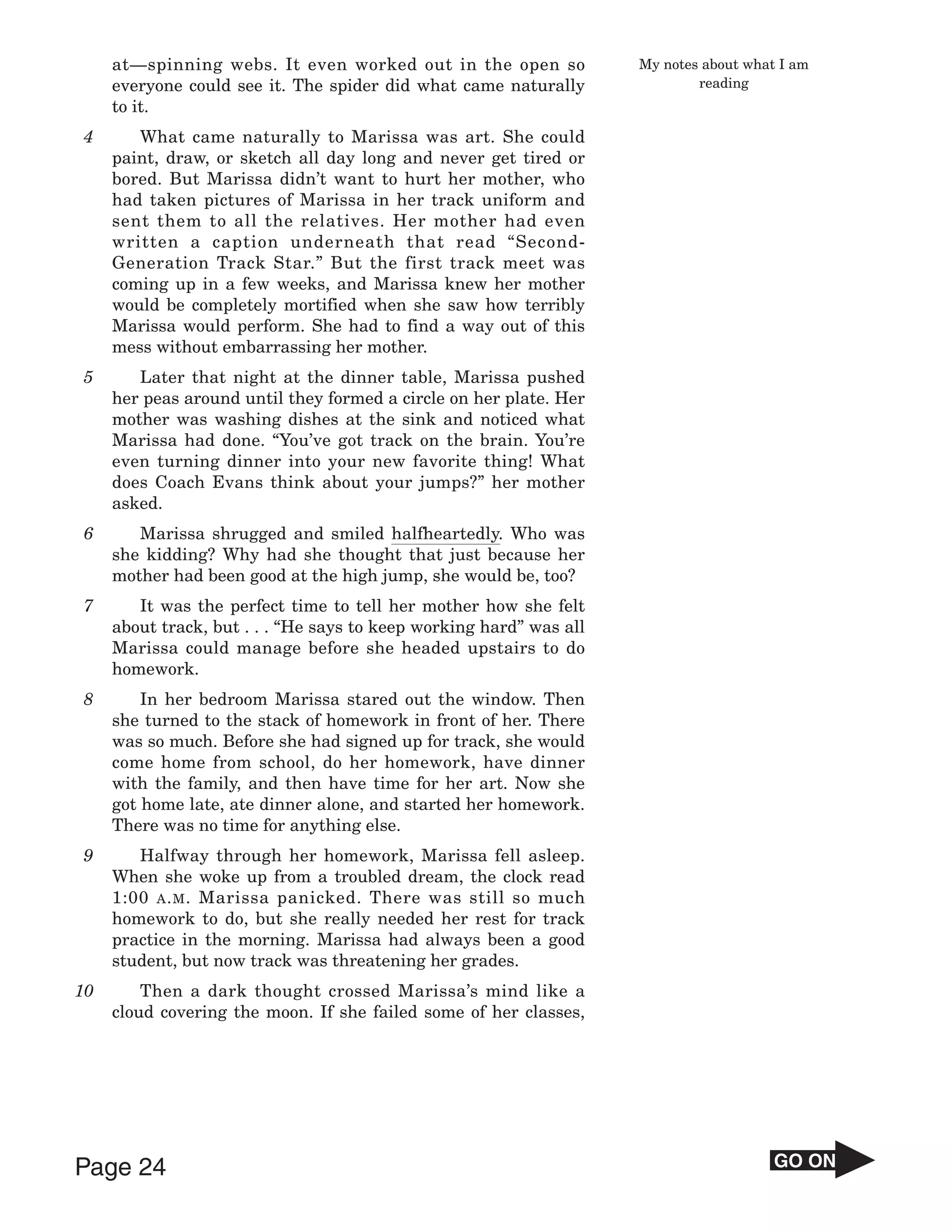 at—spinning webs. It even worked out in the open so             My notes about what I am
     everyone could see it. The spider did what came naturally               reading
     to it.
4       What came naturally to Marissa was art. She could
     paint, draw, or sketch all day long and never get tired or
     bored. But Marissa didn’t want to hurt her mother, who
     had taken pictures of Marissa in her track uniform and
     sent them to all the relatives. Her mother had even
     written a caption underneath that read “Second-
     Generation Track Star.” But the first track meet was
     coming up in a few weeks, and Marissa knew her mother
     would be completely mortified when she saw how terribly
     Marissa would perform. She had to find a way out of this
     mess without embarrassing her mother.
5       Later that night at the dinner table, Marissa pushed
     her peas around until they formed a circle on her plate. Her
     mother was washing dishes at the sink and noticed what
     Marissa had done. “You’ve got track on the brain. You’re
     even turning dinner into your new favorite thing! What
     does Coach Evans think about your jumps?” her mother
     asked.
6       Marissa shrugged and smiled halfheartedly. Who was
     she kidding? Why had she thought that just because her
     mother had been good at the high jump, she would be, too?
7       It was the perfect time to tell her mother how she felt
     about track, but . . . “He says to keep working hard” was all
     Marissa could manage before she headed upstairs to do
     homework.
8        In her bedroom Marissa stared out the window. Then
     she turned to the stack of homework in front of her. There
     was so much. Before she had signed up for track, she would
     come home from school, do her homework, have dinner
     with the family, and then have time for her art. Now she
     got home late, ate dinner alone, and started her homework.
     There was no time for anything else.
9       Halfway through her homework, Marissa fell asleep.
     When she woke up from a troubled dream, the clock read
     1:00 A . M . Marissa panicked. There was still so much
     homework to do, but she really needed her rest for track
     practice in the morning. Marissa had always been a good
     student, but now track was threatening her grades.
10       Then a dark thought crossed Marissa’s mind like a
     cloud covering the moon. If she failed some of her classes,




Page 24                                                                                 GO ON
 
