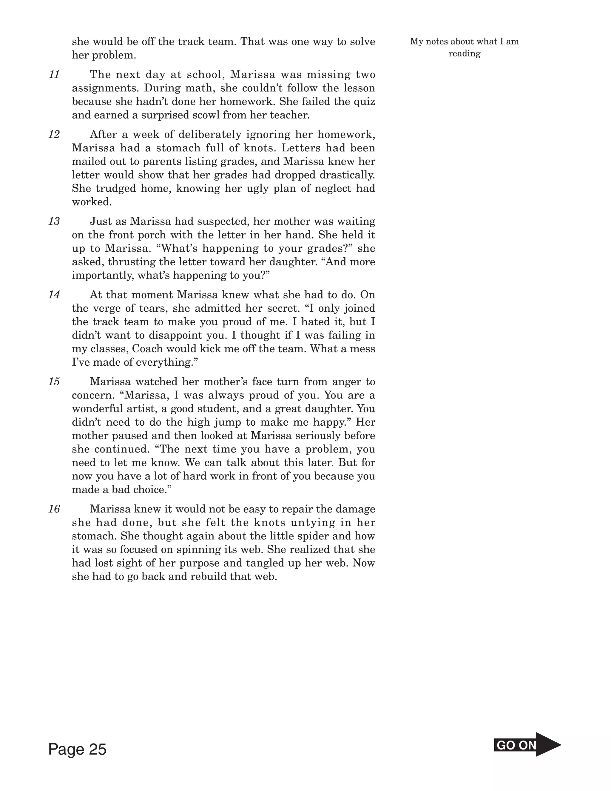 she would be off the track team. That was one way to solve     My notes about what I am
     her problem.                                                           reading

11      The next day at school, Marissa was missing two
     assignments. During math, she couldn’t follow the lesson
     because she hadn’t done her homework. She failed the quiz
     and earned a surprised scowl from her teacher.
12       After a week of deliberately ignoring her homework,
     Marissa had a stomach full of knots. Letters had been
     mailed out to parents listing grades, and Marissa knew her
     letter would show that her grades had dropped drastically.
     She trudged home, knowing her ugly plan of neglect had
     worked.
13      Just as Marissa had suspected, her mother was waiting
     on the front porch with the letter in her hand. She held it
     up to Marissa. “What’s happening to your grades?” she
     asked, thrusting the letter toward her daughter. “And more
     importantly, what’s happening to you?”
14       At that moment Marissa knew what she had to do. On
     the verge of tears, she admitted her secret. “I only joined
     the track team to make you proud of me. I hated it, but I
     didn’t want to disappoint you. I thought if I was failing in
     my classes, Coach would kick me off the team. What a mess
     I’ve made of everything.”
15      Marissa watched her mother’s face turn from anger to
     concern. “Marissa, I was always proud of you. You are a
     wonderful artist, a good student, and a great daughter. You
     didn’t need to do the high jump to make me happy.” Her
     mother paused and then looked at Marissa seriously before
     she continued. “The next time you have a problem, you
     need to let me know. We can talk about this later. But for
     now you have a lot of hard work in front of you because you
     made a bad choice.”
16       Marissa knew it would not be easy to repair the damage
     she had done, but she felt the knots untying in her
     stomach. She thought again about the little spider and how
     it was so focused on spinning its web. She realized that she
     had lost sight of her purpose and tangled up her web. Now
     she had to go back and rebuild that web.




Page 25                                                                                GO ON
 