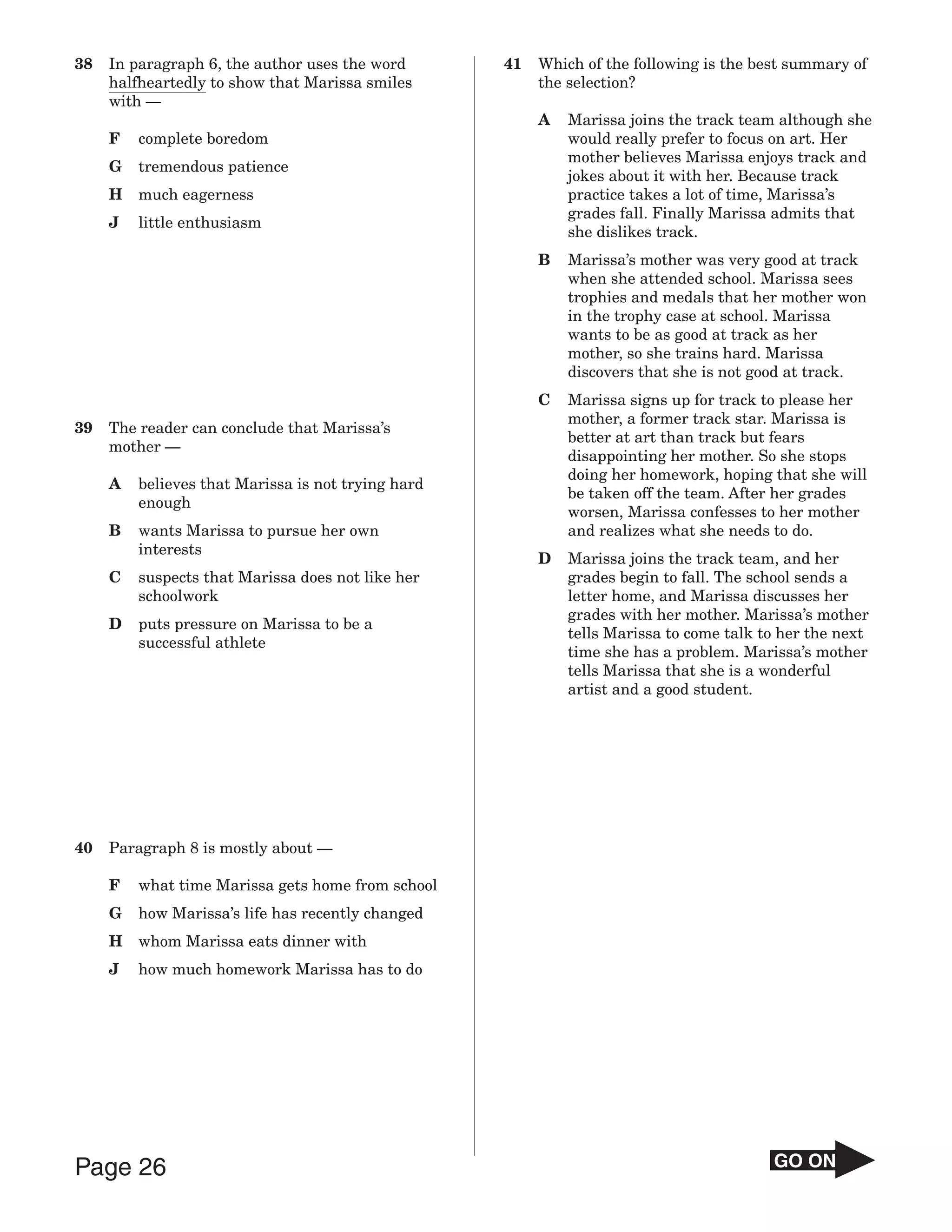 38   In paragraph 6, the author uses the word       41   Which of the following is the best summary of
     halfheartedly to show that Marissa smiles           the selection?
     with —
                                                         A   Marissa joins the track team although she
     F   complete boredom                                    would really prefer to focus on art. Her
                                                             mother believes Marissa enjoys track and
     G   tremendous patience
                                                             jokes about it with her. Because track
     H   much eagerness                                      practice takes a lot of time, Marissa’s
                                                             grades fall. Finally Marissa admits that
     J   little enthusiasm
                                                             she dislikes track.
                                                         B   Marissa’s mother was very good at track
                                                             when she attended school. Marissa sees
                                                             trophies and medals that her mother won
                                                             in the trophy case at school. Marissa
                                                             wants to be as good at track as her
                                                             mother, so she trains hard. Marissa
                                                             discovers that she is not good at track.
                                                         C   Marissa signs up for track to please her
                                                             mother, a former track star. Marissa is
39   The reader can conclude that Marissa’s
                                                             better at art than track but fears
     mother —
                                                             disappointing her mother. So she stops
                                                             doing her homework, hoping that she will
     A   believes that Marissa is not trying hard
                                                             be taken off the team. After her grades
         enough
                                                             worsen, Marissa confesses to her mother
     B   wants Marissa to pursue her own                     and realizes what she needs to do.
         interests
                                                         D   Marissa joins the track team, and her
     C   suspects that Marissa does not like her             grades begin to fall. The school sends a
         schoolwork                                          letter home, and Marissa discusses her
                                                             grades with her mother. Marissa’s mother
     D   puts pressure on Marissa to be a
                                                             tells Marissa to come talk to her the next
         successful athlete
                                                             time she has a problem. Marissa’s mother
                                                             tells Marissa that she is a wonderful
                                                             artist and a good student.




40   Paragraph 8 is mostly about —

     F   what time Marissa gets home from school
     G   how Marissa’s life has recently changed
     H   whom Marissa eats dinner with
     J   how much homework Marissa has to do




Page 26                                                                                  GO ON
 