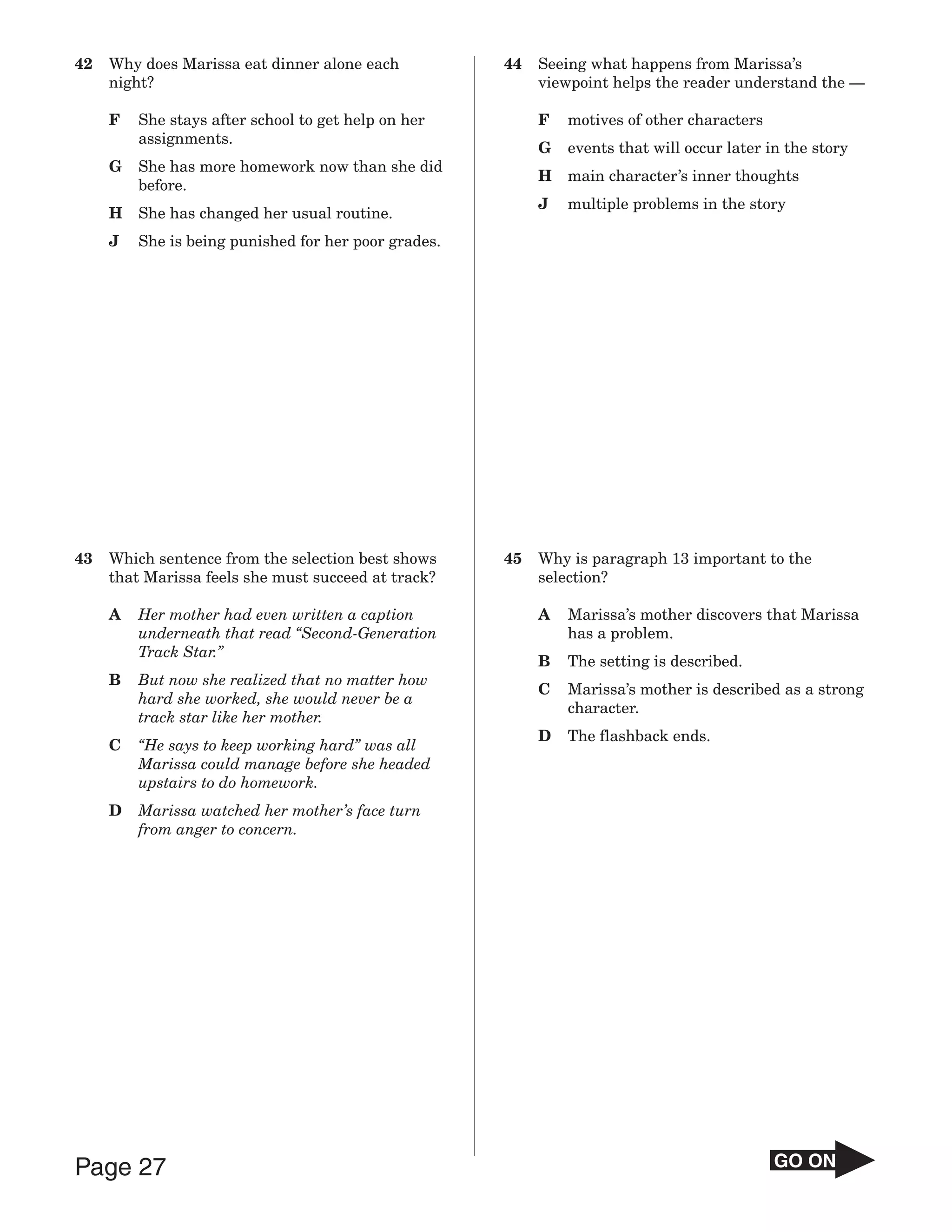 42   Why does Marissa eat dinner alone each           44   Seeing what happens from Marissa’s
     night?                                                viewpoint helps the reader understand the —

     F   She stays after school to get help on her         F   motives of other characters
         assignments.
                                                           G   events that will occur later in the story
     G   She has more homework now than she did
                                                           H   main character’s inner thoughts
         before.
                                                           J   multiple problems in the story
     H   She has changed her usual routine.
     J   She is being punished for her poor grades.




43   Which sentence from the selection best shows     45   Why is paragraph 13 important to the
     that Marissa feels she must succeed at track?         selection?

     A   Her mother had even written a caption             A   Marissa’s mother discovers that Marissa
         underneath that read “Second-Generation               has a problem.
         Track Star.”
                                                           B   The setting is described.
     B   But now she realized that no matter how
                                                           C   Marissa’s mother is described as a strong
         hard she worked, she would never be a
                                                               character.
         track star like her mother.
                                                           D   The flashback ends.
     C   “He says to keep working hard” was all
         Marissa could manage before she headed
         upstairs to do homework.
     D   Marissa watched her mother’s face turn
         from anger to concern.




Page 27                                                                                      GO ON
 