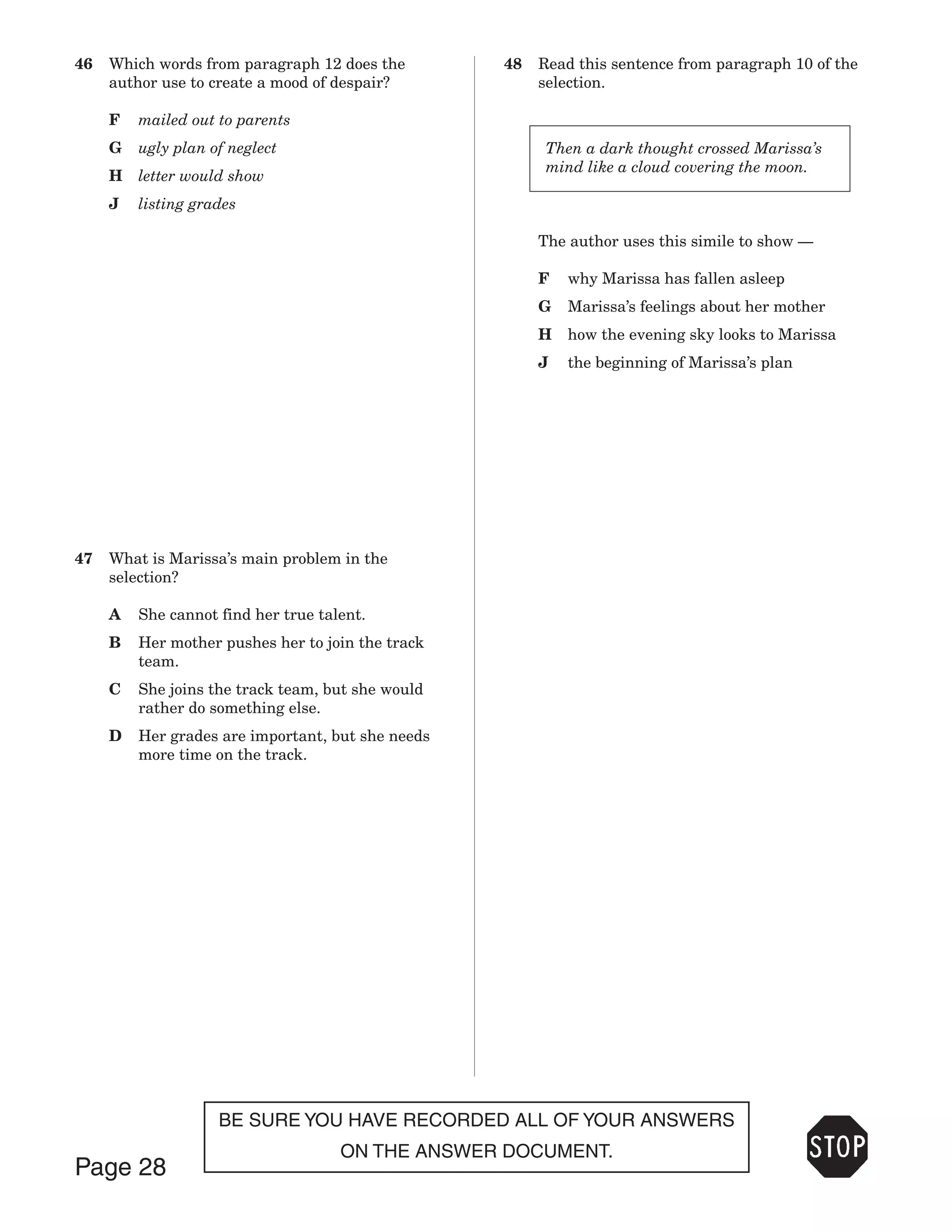 46   Which words from paragraph 12 does the        48   Read this sentence from paragraph 10 of the
     author use to create a mood of despair?            selection.

     F   mailed out to parents
     G   ugly plan of neglect                            Then a dark thought crossed Marissa’s
                                                         mind like a cloud covering the moon.
     H   letter would show
     J   listing grades

                                                        The author uses this simile to show —

                                                        F   why Marissa has fallen asleep
                                                        G   Marissa’s feelings about her mother
                                                        H   how the evening sky looks to Marissa
                                                        J   the beginning of Marissa’s plan




47   What is Marissa’s main problem in the
     selection?

     A   She cannot find her true talent.
     B   Her mother pushes her to join the track
         team.
     C   She joins the track team, but she would
         rather do something else.
     D   Her grades are important, but she needs
         more time on the track.




                    BE SURE YOU HAVE RECORDED ALL OF YOUR ANSWERS
                                     ON THE ANSWER DOCUMENT.
Page 28
 
