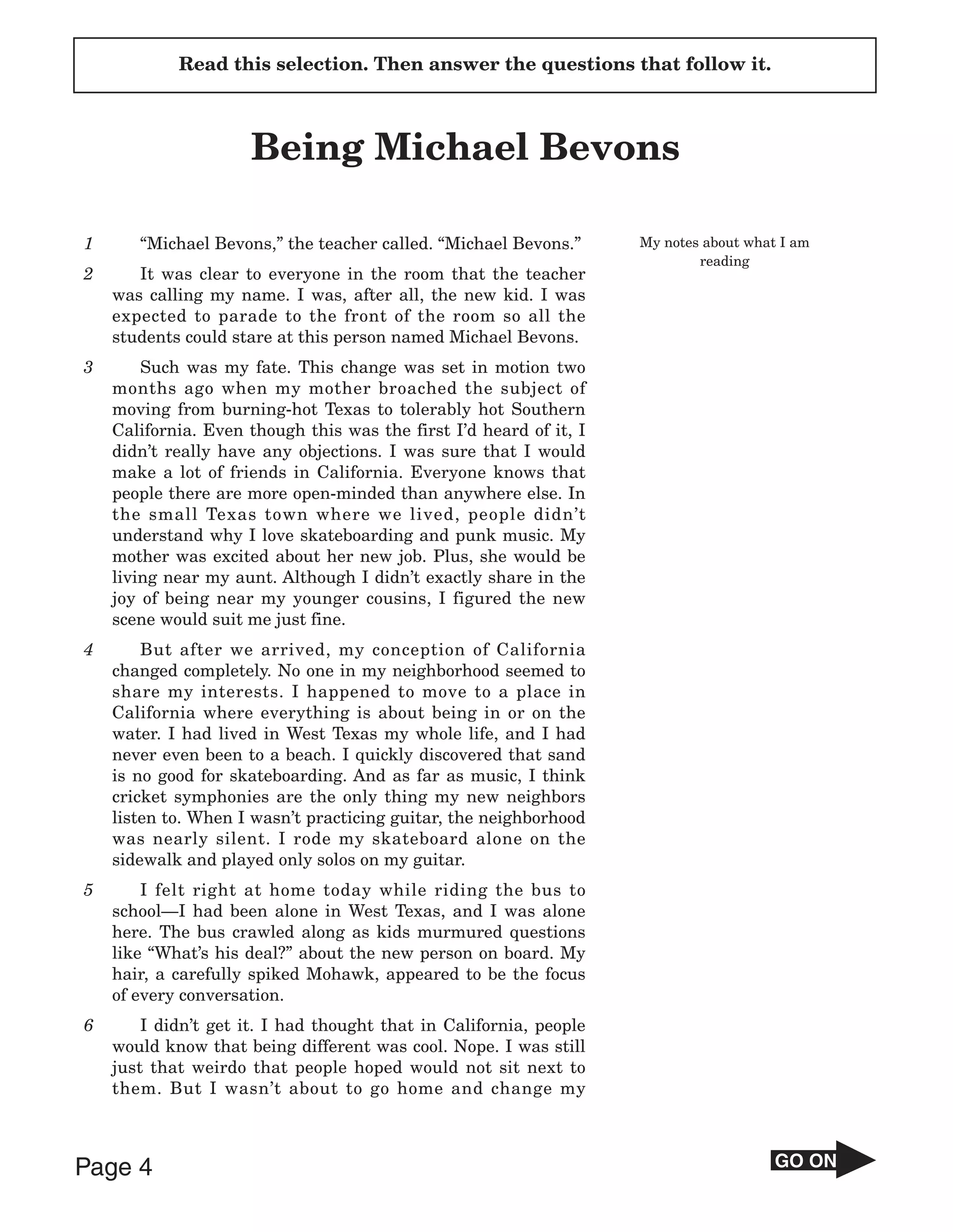 Read this selection. Then answer the questions that follow it.



                     Being Michael Bevons

1      “Michael Bevons,” the teacher called. “Michael Bevons.”      My notes about what I am
                                                                            reading
2      It was clear to everyone in the room that the teacher
    was calling my name. I was, after all, the new kid. I was
    expected to parade to the front of the room so all the
    students could stare at this person named Michael Bevons.
3       Such was my fate. This change was set in motion two
    months ago when my mother broached the subject of
    moving from burning-hot Texas to tolerably hot Southern
    California. Even though this was the first I’d heard of it, I
    didn’t really have any objections. I was sure that I would
    make a lot of friends in California. Everyone knows that
    people there are more open-minded than anywhere else. In
    the small Texas town where we lived, people didn’t
    understand why I love skateboarding and punk music. My
    mother was excited about her new job. Plus, she would be
    living near my aunt. Although I didn’t exactly share in the
    joy of being near my younger cousins, I figured the new
    scene would suit me just fine.
4       But after we arrived, my conception of California
    changed completely. No one in my neighborhood seemed to
    share my interests. I happened to move to a place in
    California where everything is about being in or on the
    water. I had lived in West Texas my whole life, and I had
    never even been to a beach. I quickly discovered that sand
    is no good for skateboarding. And as far as music, I think
    cricket symphonies are the only thing my new neighbors
    listen to. When I wasn’t practicing guitar, the neighborhood
    was nearly silent. I rode my skateboard alone on the
    sidewalk and played only solos on my guitar.
5       I felt right at home today while riding the bus to
    school—I had been alone in West Texas, and I was alone
    here. The bus crawled along as kids murmured questions
    like “What’s his deal?” about the new person on board. My
    hair, a carefully spiked Mohawk, appeared to be the focus
    of every conversation.
6       I didn’t get it. I had thought that in California, people
    would know that being different was cool. Nope. I was still
    just that weirdo that people hoped would not sit next to
    them. But I wasn’t about to go home and change my



Page 4                                                                                 GO ON
 